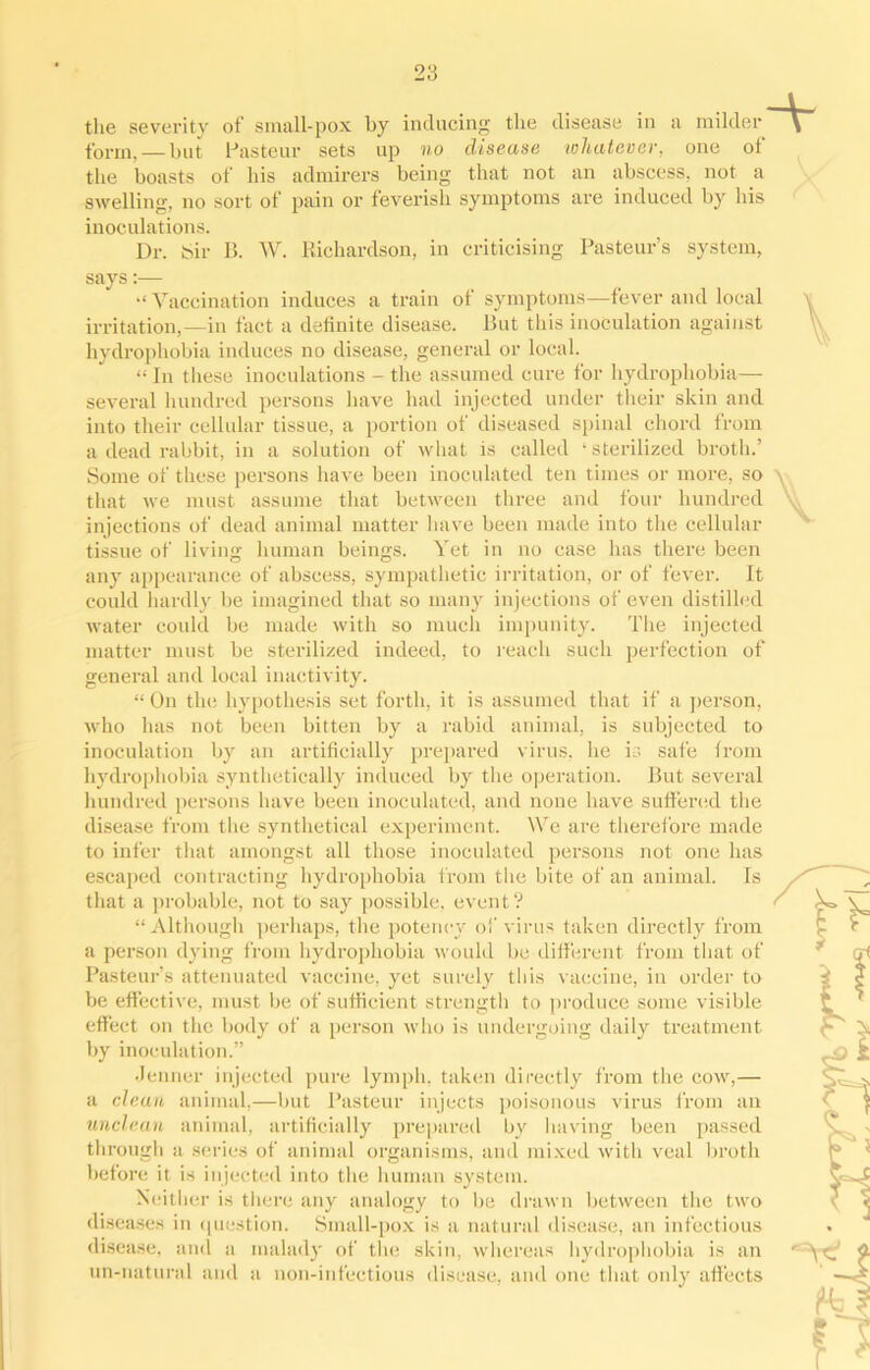 the severity of small-pox by inducing the disease in a milder -v form, — but Pasteur sets up no disease whatever, one of the boasts of his admirers being that not an abscess, not a swelling, no sort of pain or feverish symptoms are induced by his inoculations. Dr. Sir B. W. Richardson, in criticising Pasteur’s system, says:— Vaccination induces a train of symptoms—fever and local irritation,—in fact a definite disease. But this inoculation against hydrophobia induces no disease, general or local. “ In these inoculations - the assumed cure for hydrophobia— several hundred persons have had injected under their skin and into their cellular tissue, a portion of diseased spinal chord from a dead rabbit, in a solution of what is called ‘ sterilized broth.’ Some of these persons have been inoculated ten times or more, so y that we must assume that between three and four hundred injections of dead animal matter have been made into the cellular tissue of living human beings. Yet in no case has there been any appearance of abscess, sympathetic irritation, or of fever. It could hardly be imagined that so many injections of even distilled water could be made with so much impunity. The injected matter must be sterilized indeed, to reach such perfection of general and local inactivity. “ On the hypothesis set forth, it is assumed that if a person, who has not been bitten by a rabid animal, is subjected to inoculation by an artificially prepared virus, he is safe from hydrophobia synthetically induced by the operation. But several hundred persons have been inoculated, and none have suffered the disease from the synthetical experiment. We are therefore made to infer that amongst all those inoculated persons not one has escaped contracting hydrophobia from the bite of an animal. Is that a probable, not to say possible, event? “Although perhaps, the potency of virus taken directly from a person dying from hydrophobia would be different from that of Pasteur’s attenuated vaccine, yet surely this vaccine, in order to be effective, must be of sufficient strength to produce some visible effect on the body of a person who is undergoing daily treatment by inoculation.” Jenner injected pure lymph, taken directly from the cow,— a clean animal,—but Pasteur injects poisonous virus from an unclean animal, artificially prepared by having been passed through a series of animal organisms, and mixed witli veal broth before it is injected into the human system. Neither is there any analogy to be drawn between the two diseases in question. Small-pox is a natural disease, an infectious disease, and a malady of the skin, whereas hydrophobia is an un-natural and a non-infectious disease, and one that only affects