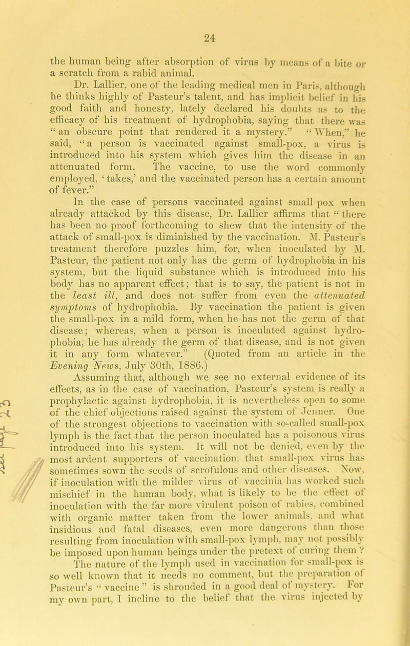 the human being after absorption of virus by means of a bite or a scratch from a rabid animal. Dr. Lallier, one of the leading medical men in Paris, although be thinks highly of Pasteur’s talent, and has implicit belief in his good faith and honesty, lately declared his doubts as to the efficacy of his treatment of hydrophobia, saying that there was “ an obscure point that rendered it a mystery.” “ When,” he said, “ a person is vaccinated against small-pox, a virus is introduced into his system which gives him the disease in an attenuated form. The vaccine, to use the word commonly employed, ‘ takes,’ and the vaccinated person has a certain amount of fever.” In the case of persons vaccinated against small pox when already attacked by this disease, Dr. Lallier affirms that “ there has been no proof forthcoming to shew that the intensity of the attack of small-pox is diminished by the vaccination. M. Pasteur’s treatment therefore puzzles him, for, when inoculated by M. Pasteur, the patient not only has the germ of hydrophobia in his system, but the liquid substance which is introduced into his body has no apparent effect; that is to say, the patient is not in the least ill, and does not suffer from even the attenuated symptoms of hydrophobia. By vaccination the patient is given the small-pox in a mild form, when he has not the germ of that disease; whereas, when a person is inoculated against hydro- phobia, he has already the germ of that disease, and is not given it in any form whatever.” (Quoted from an article in the Evening Epics, July 30th, 1886.) Assuming that, although we see no external evidence of its effects, as in the case of vaccination, Pasteur’s system is really a prophylactic against hydrophobia, it is nevertheless open to some of the chief objections raised against the system of Jenner. One of the strongest objections to vaccination with so-called small-pox lymph is the fact that the person inoculated has a poisonous virus introduced into his system. It will not be denied, even by the , most ardent supporters of vaccination, that small-pox virus has sometimes sown the seeds of scrofulous and other diseases. Now. if inoculation with the milder virus of vaccinia has worked such mischief in the human body, what is likely to be the effect of inoculation with the far more virulent poison of rabies, combined with organic matter taken from the lower animals, and what insidious and fatal diseases, even more dangerous than those resulting from inoculation with small-pox lymph, may not possibly be imposed upon human beings under the pretext of curing them V The nature of the lymph used in vaccination for small-pox is so well known that it needs no comment, but the preparation of Pasteur’s “ vaccine” is shrouded in a good deal ot mystery. lor my own part, I incline to the belief that the virus injected by