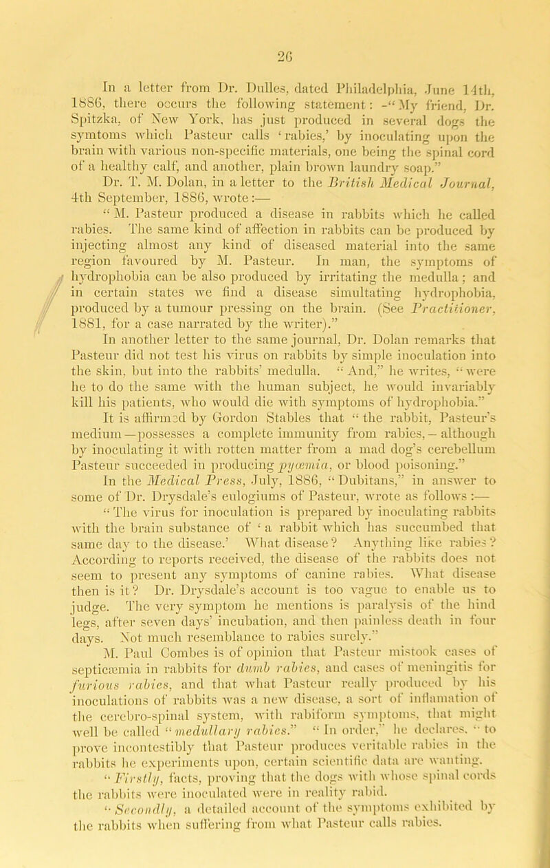 In a letter from Dr. Dulles, dated Philadelphia, June 14th, 1886, there occurs the following statement: -“My friend, Dr. Spitzka, of New York, lias just produced in several dogs the symtoms which Pasteur calls ‘ rabies,’ by inoculating upon the brain with various non-specific materials, one being the spinal cord of a healthy calf, and another, plain brown laundry soap.” Dr. T. M. Dolan, in a letter to the British Medical Journal. 4th September, 1886, wrote:— “ M. Pasteur produced a disease in rabbits which he called rabies. The same kind of affection in rabbits can be produced by injecting almost any kind of diseased material into the same region favoured by M. Pasteur. In man, the symptoms of hydrophobia can be also produced by irritating the medulla; and in certain states we find a disease simultating hydrophobia, produced by a tumour pressing on the brain. (See Practitioner, 1881, for a case narrated by the writer).” In another letter to the same journal, Dr. Dolan remarks that Pasteur did not test his virus on rabbits by simple inoculation into the skin, but into the rabbits’ medulla. “And,” he writes, “were he to do the same with the human subject, he would invariably kill his patients, who would die with symptoms of hydrophobia.” It is affirmed by Gordon Stables that “ the rabbit, Pasteur’s medium—possesses a complete immunity from rabies, — although by inoculating it with rotten matter from a mad dog’s cerebellum Pasteur succeeded in producing pyaemia, or blood poisoning.” In the Medical Press, July, 1886, “Dubitans,” in answer to some of Dr. Drysdale’s eulogiums of Pasteur, wrote as follows :— “ The virus for inoculation is prepared by inoculating rabbits with the brain substance of ‘ a rabbit which has succumbed that same day to the disease.’ What disease? Anything like rabies? According to reports received, the disease of the rabbits does not seem to present any symptoms of canine rabies. What disease then is it ? Dr. Drysdale’s account is too vague to enable us to judge. The very symptom he mentions is paralysis of the hind legs, after seven days’ incubation, and then painless death in four days. Not much resemblance to rabies surely.” M. Paul Combes is of opinion that Pasteur mistook cases of septicaemia in rabbits for dumb rabies, and cases of meningitis for furious rabies, and that what Pasteur really produced by his inoculations of rabbits was a new disease, a sort of infiamation of the cerebro-spinal system, with rabifonn symptoms, that might well be called “medullary rabies.” “ In order,” he declares. “ to prove incontestibly that Pasteur produces veritable rabies in the rabbits lie experiments upon, certain scientific data are wanting. “ Firstly, facts, proving that the dogs with whose spinal cords the rabbits were inoculated were in reality rabid. “Secondly, a detailed account of the symptoms exhibited by' the rabbits when suffering from what Pasteur calls rabies.