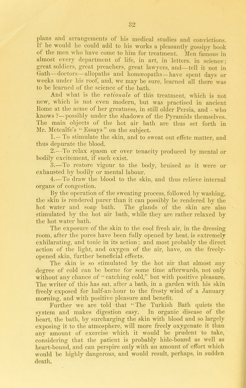 plans and arrangements of his medical studies and convictions. It lie would lie could add to his works a pleasantly gossipy book of the men who have come to him for treatment. Men famous in almost every department of life, in art, in letters, in science; great soldiers, great preachers, great lawyers, and—tell it not in Gath—doctors—allopaths and homoeopaths—have spent days or weeks under his roof, and, we may be sure, learned all there was to be learned of the science of the bath. And what is the rationale of this treatment, which is not new, which is not even modern, but was practised in ancient Rome at the acme of her greatness, in still older Persia, and - who knows ?—possibly under the shadows of the Pyramids themselves. The main objects of the hot air bath are thus set forth in Mr. Metcalfe’s “ Essays ” on the subject. 1. — To stimulate the skin, and to sweat out effete matter, and thus depurate the blood. 2. —-To relax spasm or over tenacity produced by mental or bodily excitement, if such exist. 3. —To restore vigour to the body, bruised as it were or exhausted by bodily or mental labour. 4. —To draw the blood to the skin, and thus relieve internal organs of congestion. By the operation of the sweating process, followed by washing, the skin is rendered purer than it can possibly be rendered by the hot water and soap bath. The glands of the skin are also stimulated by the hot air bath, while they ai’e rather relaxed by the hot water bath. The exposure of the skin to the cool fresh air. in the dressing room, after the pores have been fully opened by heat, is extremely exhilarating, and tonic in its action; and most probably the direct action of the light, and oxygen of the air, have, on the freely- opened skin, further beneficial effects. The skin is so stimulated by the hot air that almost any degree of cold can be borne for some time afterwards, not only without any chance of “ catching cold,” but with positive pleasure. The writer of this has sat, after a bath, in a garden with his skin freely exposed for half-an-hour to the frosty wind of a January morning, and with positive pleasure and benefit. Further we are told that “ The Turkish Bath quiets the system and makes digestion easy. In organic disease of the heart, the bath, by surcharging the skin with blood and so largely exposing it to the atmosphere, will more freely oxygenate it than any amount of exercise which it would be prudent to take, considering that the patient is probably hide-bound as well as heart-bound, and can perspire only with an amount of effort which would be highly dangerous, and would result, perhaps, in sudden death.