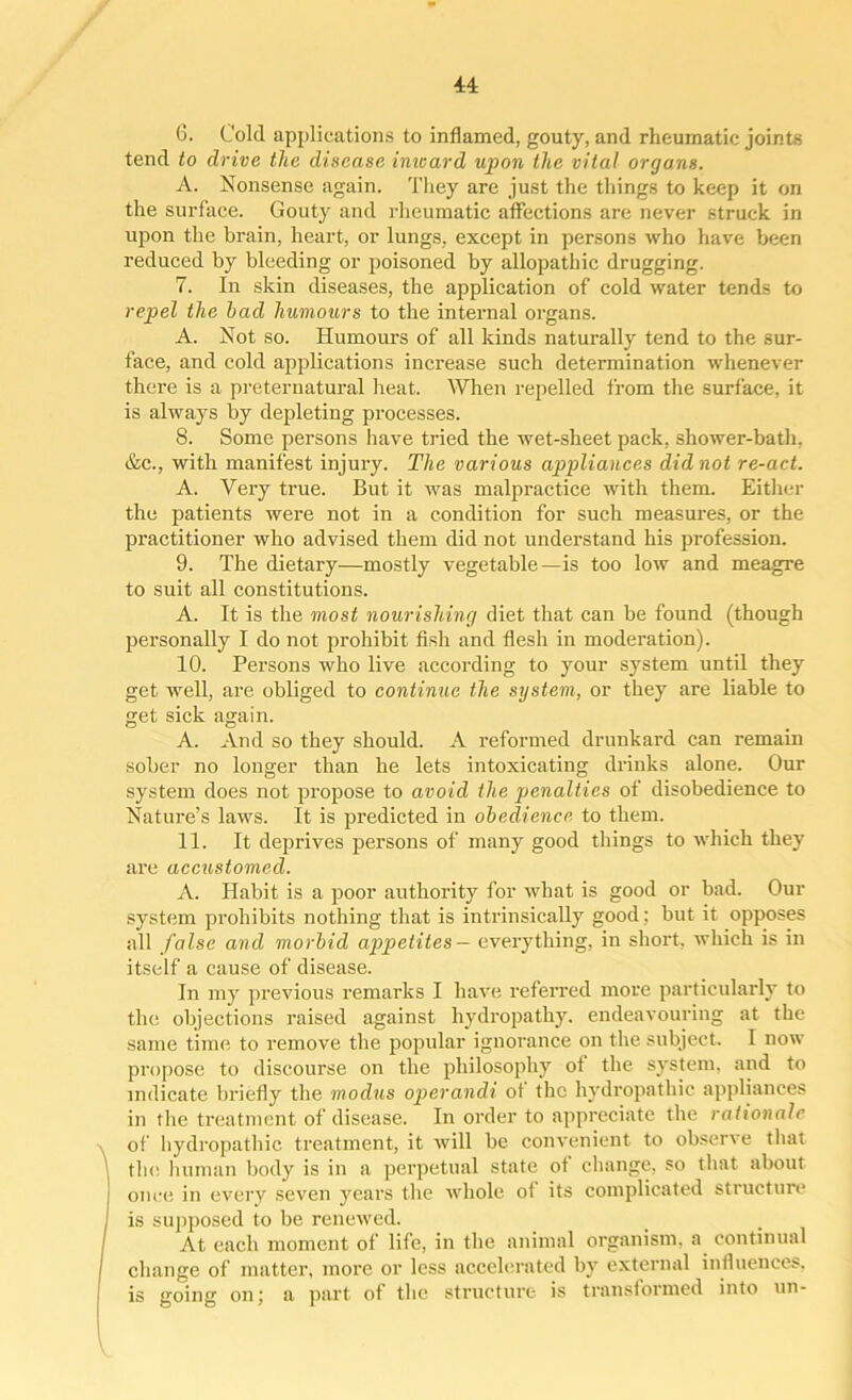 44: 6. Cold applications to inflamed, gouty, and rheumatic joints tend to drive the disease inward upon the vital organs. A. Nonsense again. They are just the things to keep it on the surface. Gouty and rheumatic affections are never struck in upon the brain, heart, or lungs, except in persons who have been reduced by bleeding or poisoned by allopathic drugging. 7. In skin diseases, the application of cold water tends to repel the bad humours to the internal organs. A. Not so. Humours of all kinds naturally tend to the sur- face, and cold applications increase such determination whenever there is a preternatural heat. When repelled from the surface, it is always by depleting processes. 8. Some persons have tided the wet-sheet pack, shower-bath, &c., with manifest injury. The various appliances did not re-act. A. Very true. But it was malpractice with them. Either the patients were not in a condition for such measures, or the practitioner who advised them did not understand his profession. 9. The dietary—mostly vegetable—is too low and meagre to suit all constitutions. A. It is the most nourishing diet that can be found (though personally I do not prohibit fish and flesh in moderation). 10. Persons who live according to your system until they get well, are obliged to continue the system, or they are liable to get sick again. A. And so they should. A reformed drunkard can remain sober no longer than he lets intoxicating drinks alone. Our system does not propose to avoid the penalties of disobedience to Nature’s laws. It is predicted in obedience to them. 11. It deprives persons of many good tilings to which they are accustomed. A. Habit is a poor authority for what is good or bad. Our system prohibits nothing that is intrinsically good; but it opposes all false and morbid appetites — everything, in short, which is in itself a cause of disease. In my previous remarks I have referred more particularly to the objections raised against hydropathy, endeavouring at the same time to remove the popular ignorance on the subject. I now propose to discourse on the philosophy ot the system, and to indicate briefly the modus operandi ot the hydropathic appliances in the treatment of disease. In order to appreciate the rattonalc of hydropathic treatment, it will be convenient to observe that the human body is in a perpetual state of change, so that about once in every seven years the whole of its complicated structure is supposed to be renewed. At each moment of life, in the animal organism, a continual change of matter, more or less accelerated by external influences, is going on; a part of the structure is transformed into un-