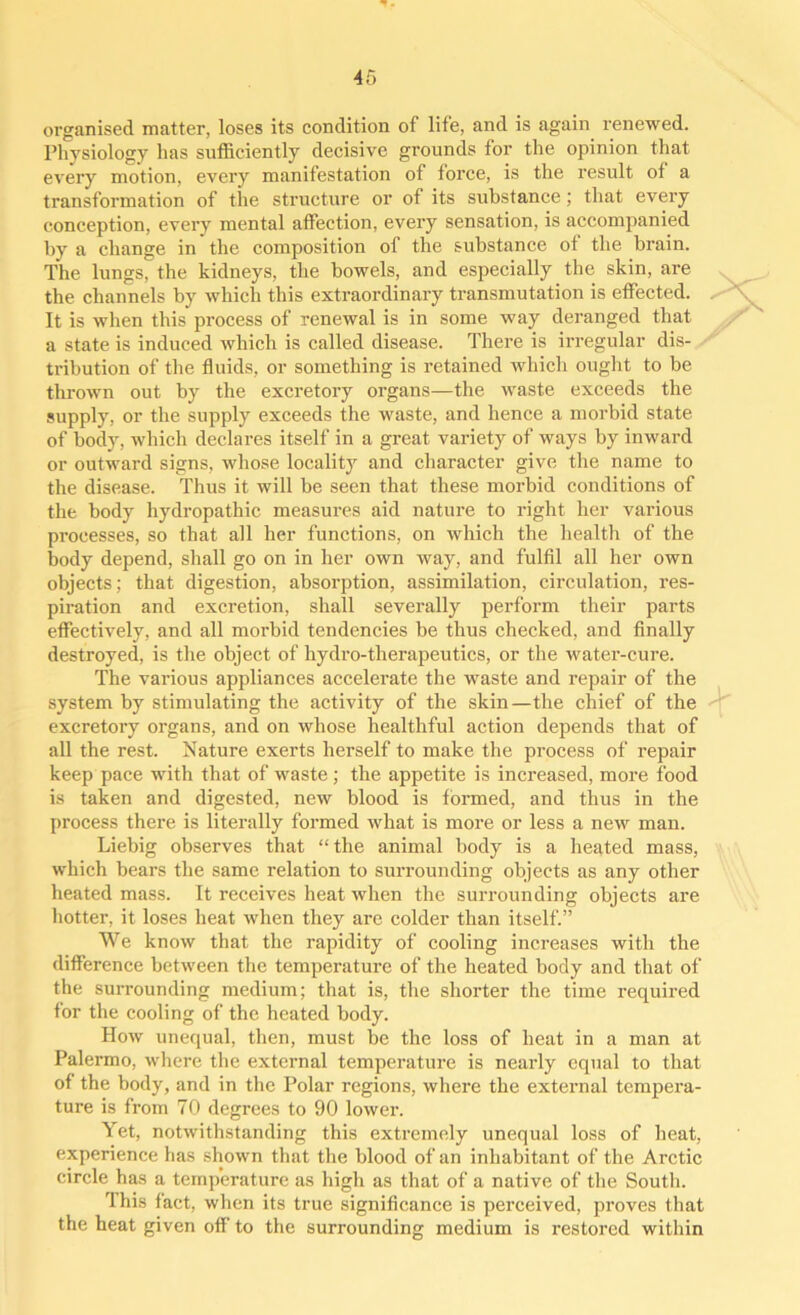 organised matter, loses its condition of life, and is again renewed. Physiology lias sufficiently decisive grounds for the opinion that every motion, every manifestation of force, is the result ot a transformation of the structure or of its substance; that every conception, every mental affection, every sensation, is accompanied by a change in the composition of the substance ot the brain. The lungs, the kidneys, the bowels, and especially the skin, are the channels by which this extraordinary transmutation is effected. It is when this process of renewal is in some way deranged that a state is induced which is called disease. There is irregular dis- tribution of the fluids, or something is retained which ought to be thrown out by the excretory organs—the waste exceeds the supply, or the supply exceeds the waste, and hence a morbid state of body, which declares itself in a great variety of ways by inward or outward signs, whose locality and character give the name to the disease. Thus it will be seen that these morbid conditions of the body hydropathic measures aid nature to right her various processes, so that all her functions, on which the health of the body depend, shall go on in her own way, and fulfil all her own objects; that digestion, absorption, assimilation, circulation, res- piration and excretion, shall severally perform their parts effectively, and all morbid tendencies be thus checked, and finally destroyed, is the object of hydro-therapeutics, or the water-cure. The various appliances accelerate the waste and repair of the system by stimulating the activity of the skin—the chief of the excretory organs, and on whose healthful action depends that of all the rest. Nature exerts herself to make the process of repair keep pace with that of waste; the appetite is increased, more food is taken and digested, new blood is formed, and thus in the process there is literally formed what is more or less a new man. Liebig observes that “the animal body is a heated mass, which bears the same relation to surrounding objects as any other heated mass. It receives heat when the surrounding objects are hotter, it loses heat when they are colder than itself.” We know that the rapidity of cooling increases with the difference between the temperature of the heated body and that of the surrounding medium; that is, the shorter the time required for the cooling of the heated body. How unequal, then, must be the loss of heat in a man at Palermo, where the external temperature is nearly equal to that of the body, and in the Polar regions, where the extei’nal tempera- ture is from 70 degrees to 90 lower. Yet, notwithstanding this extremely unequal loss of heat, experience has shown that the blood of an inhabitant of the Arctic circle has a temperature as high as that of a native of the South. flhis fact, when its true significance is perceived, proves that the heat given off to the surrounding medium is restored within