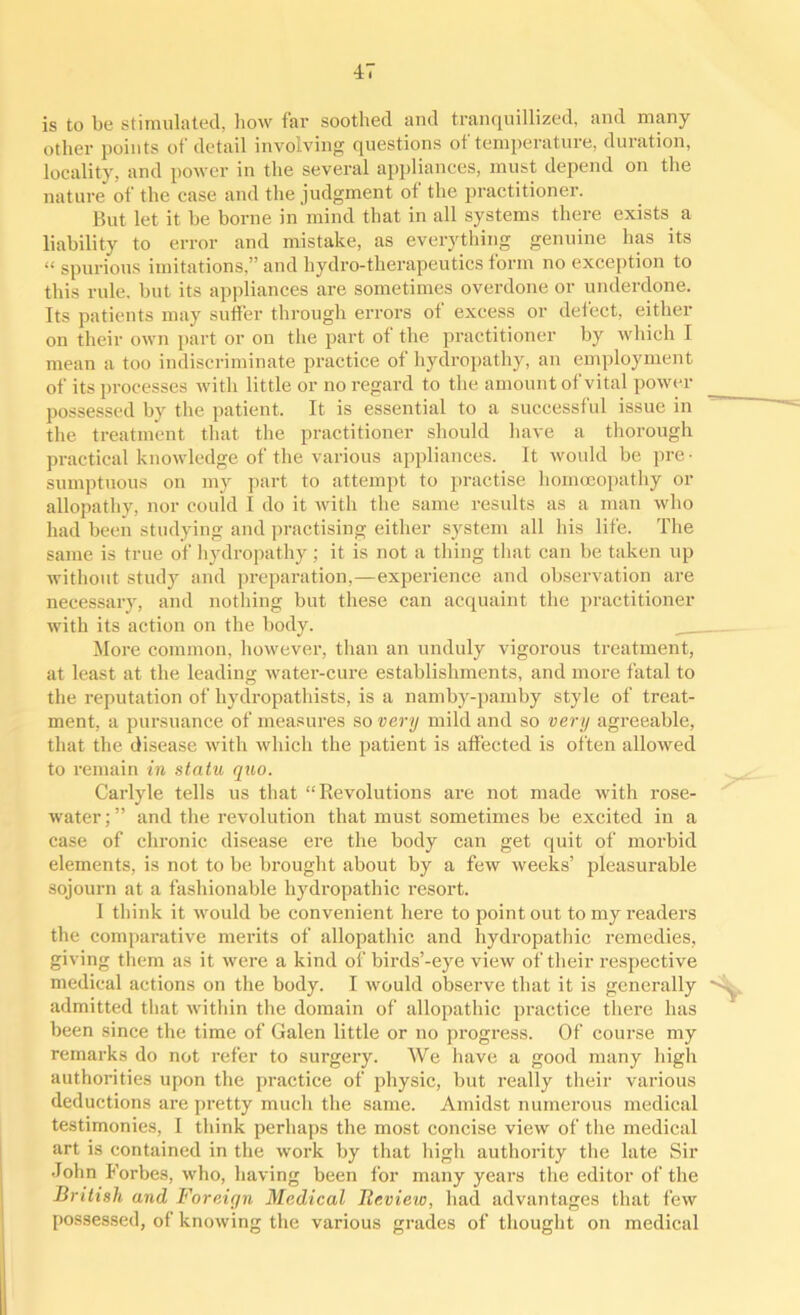 is to be stimulated, how far soothed and tranquillized, and many other points of detail involving questions of temperature, duration, locality, and power in the several appliances, must depend on the nature of the case and the judgment of the practitioner. But let it be borne in mind that in all systems there exists a liability to error and mistake, as everything genuine has its « spurious imitations,” and hydro-therapeutics form no exception to this rule, but its appliances are sometimes overdone or underdone. Its patients may suffer through errors ot excess or detect, either on their own part or on the part of the practitioner by which I mean a too indiscriminate practice of hydropathy, an employment of its processes with little or no regard to the amount of vital power possessed by the patient. It is essential to a successful issue in the treatment that the practitioner should have a thorough practical knowledge of the various appliances. It would be pre ■ sumptuous on my part to attempt to practise homoeopathy or allopathy, nor could I do it with the same results as a man who had been studying and practising either system all his life. The same is true of hydropathy ; it is not a thing that can be taken up without study and preparation,—experience and observation are necessary, and nothing but these can acquaint the practitioner with its action on the body. More common, however, than an unduly vigorous treatment, at least at the leading water-cure establishments, and more fatal to the reputation of hydropathists, is a namby-pamby style of treat- ment, a pursuance of measures so very mild and so very agreeable, that the disease with which the patient is affected is often allowed to remain in statu quo. Carlyle tells us that “Revolutions are not made with rose- water;” and the revolution that must sometimes be excited in a case of chronic disease ere the body can get quit of morbid elements, is not to be brought about by a few weeks’ pleasurable sojourn at a fashionable hydropathic resort. I think it would be convenient here to point out to my readers the comparative merits of allopathic and hydropathic remedies, giving them as it were a kind of birds’-eye view of their respective medical actions on the body. I would observe that it is generally ' admitted that within the domain of allopathic practice there has been since the time of Galen little or no progress. Of course my remarks do not refer to surgery. We have a good many high authorities upon the practice of physic, but really their various deductions are pretty much the same. Amidst numerous medical testimonies, I think perhaps the most concise view of the medical art is contained in the work by that high authority the late Sir •John Forbes, who, having been for many years the editor of the British and Foreign Medical Beview, had advantages that few possessed, of knowing the various grades of thought on medical