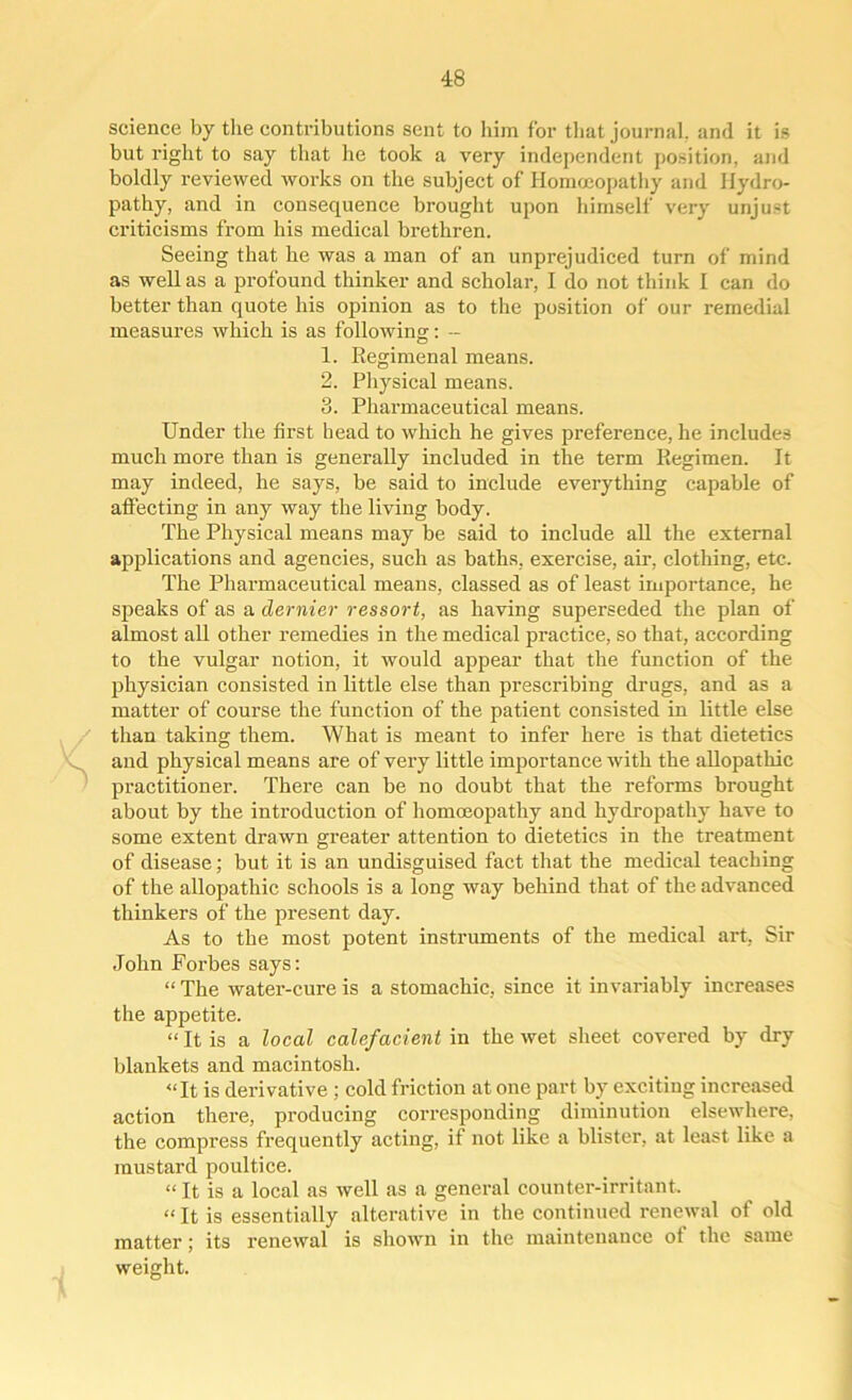 science by the contributions sent to him for that journal, and it is but right to say that he took a very independent position, and boldly reviewed works on the subject of Homoeopathy and Hydro- pathy, and in consequence brought upon himself very unjust criticisms from his medical brethren. Seeing that he was a man of an unprejudiced turn of mind as well as a profound thinker and scholar, I do not think I can do better than quote his opinion as to the position of our remedial measures which is as following: - 1. Regimenal means. 2. Physical means. 3. Pharmaceutical means. Under the first head to which he gives preference, he includes much more than is generally included in the term Regimen. It may indeed, he says, be said to include everything capable of affecting in any way the living body. The Physical means may be said to include all the external applications and agencies, such as baths, exercise, air, clothing, etc. The Pharmaceutical means, classed as of least importance, he speaks of as a dernier ressort, as having superseded the plan of almost all other remedies in the medical practice, so that, according to the vulgar notion, it would appear that the function of the physician consisted in little else than prescribing drugs, and as a matter of course the function of the patient consisted in little else than taking them. What is meant to infer here is that dietetics and physical means are of very little importance with the allopathic practitioner. There can be no doubt that the reforms brought about by the introduction of homoeopathy and hydropathy have to some extent drawn greater attention to dietetics in the treatment of disease; but it is an undisguised fact that the medical teaching of the allopathic schools is a long way behind that of the advanced thinkers of the present day. As to the most potent instruments of the medical art, Sir John Forbes says: “ The water-cure is a stomachic, since it invariably increases the appetite. “ It is a local calefacient in the wet sheet covered by dry blankets and macintosh. “It is derivative ; cold friction at one part by exciting increased action there, producing corresponding diminution elsewhere, the compress frequently acting, if not like a blister, at least like a mustard poultice. “ It is a local as well as a general counter-irritant. “ It is essentially alterative in the continued renewal of old matter; its renewal is shown in the maintenance of the same weight.