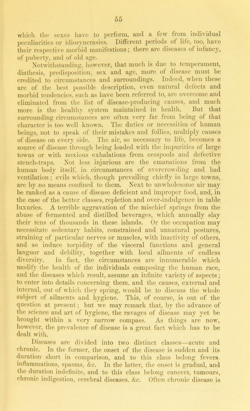 which the sexes have to perform, and a few from individual peculiarities or idiosyncrasies. Different periods of life, too, have their respective morbid manifestions; there are diseases of infancy, of puberty, and of old age. Notwithstanding, however, that much is due to temperament, diathesis, predisposition, sex and age, more of disease must be credited to circumstances and surroundings. Indeed, when these are of the best possible- description, even natural defects and morbid tendencies, such as have been referred to, are overcome and eliminated from the list of disease-producing causes, and much more is the healthy system maintained in health. But that surrounding circumstances are often very far from being of that character is too well known. The duties or necessities of human beings, not to speak of their mistakes and follies, multiply causes of disease on every side. The ah’, so necessary to life, becomes a source of disease through being loaded with the impurities of large towns or with noxious exhalations from cesspools and defective stench-traps. Not less injurious are the emanations from the human body itself, in circumstances of overcrowding and bad ventilation; evils which, though prevailing chiefly in large towns, are by no means confined to them. Next to unwholesome air may be ranked as a cause of disease deficient and improper food, and, in the case of the better classes, repletion and over-indulgence in table luxuries. A terrible aggravation of the mischief springs from the abuse of fermented and distilled beverages, which annually slay their tens of thousands in these islands. Or the occupation may necessitate sedentary habits, constrained and unnatural postures, straining of particular nerves or muscles, with inactivity of others, and so induce torpidity of the visceral functions and general languor and debility, together with local ailments of endless diversity. In fact, the circumstances are innumerable which modify the healtli of the individuals composing the human race, and the diseases which result, assume an infinite variety of aspects; to enter into details concerning them, and the causes, external and internal, out of which they spring, would be to discuss the whole subject of ailments and hygiene. This, of course, is out of the question at present; but we may remark that, by the advance of the science and art of hygiene, the ravages of disease may yet be brought within a very narrow compass. As things are now, however, the prevalence of disease is a great fact which has to be dealt with. Diseases are divided into two distinct classes—acute and chronic. In the former, the onset of the disease is sudden and its duration short in comparison, and to this class belong fevers, inflammations, spasms, &c. In the latter, the onset is gradual, and the duration indefinite, and to this class belong cancers, tumours, chronic indigestion, cerebral diseases. &c. Often chronic disease is