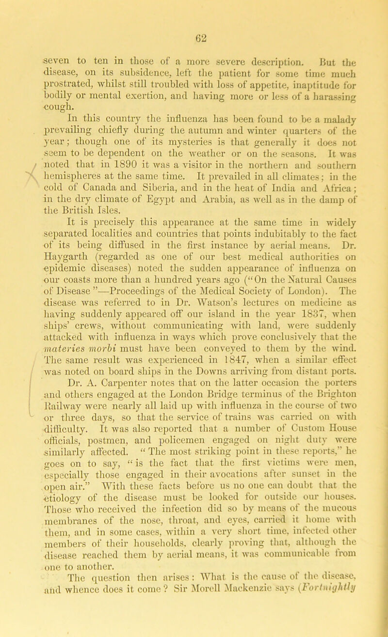 seven to ten in those of a more severe description. But the disease, on its subsidence, left the patient for some time much prostrated, whilst still troubled with loss of appetite, inaptitude for bodily or mental exertion, and having more or less of a harassing cough. In this country the influenza has been found to be a malady prevailing chiefly during the autumn and winter quarters of the year; though one of its mysteries is that generally it does not seem to be dependent on the weather or on the seasons. It was noted that in 1890 it was a visitor in the northern and southern hemispheres at the same time. It prevailed in all climates; in the cold of Canada and Siberia, and in the heat of India and Africa; in the dry climate of Egypt and Arabia, as well as in the damp of the British Isles. It is precisely this appearance at the same time in widely separated localities and countries that points indubitably to the fact of its being diffused in the first instance by aerial means. Dr. Haygarth (regarded as one of our best medical authorities on epidemic diseases) noted the sudden appearance of influenza on our coasts more than a hundred years ago (“ On the Xaturai Causes of Disease ”—Proceedings of the Medical Society of London). The disease was referred to in Dr. Watson’s lectures on medicine as having suddenly appeared off our island in the year 1837, when ships’ crews, without communicating Avith land, Avere suddenly attacked with influenza in Avays Avliich prove conclusively that the materies morbi must have been conveyed to them by the Avind. The same result was experienced in 1847, when a similar effect Avas noted on board ships in the Downs arriving from distant ports. Dr. A. Carpenter notes that on the latter occasion the porters and others engaged at the London Bridge terminus of the Brighton Railway were nearly all laid up Avith influenza in the course of two or three days, so that the service of trains Avas carried on Avith difficulty. It Avas also reported that a number of Custom House officials, postmen, and policemen engaged on night duty were similarly affected. “ The most striking point in these reports,” he goes on to say, “ is the fact that the first victims were men, especially those engaged in their avocations after sunset in the open air.” With these facts before us no one can doubt that the etiology of the disease must be looked for outside our houses. Those avIio received the infection did so by means of the mucous membranes of the nose, throat, and eyes, carried it home Avith them, and in some cases, within a very short time, infected other members of their households, clearly proving that, although the disease reached them by aerial means, it Avas communicable from one to another. The question then arises: What is the cause of the disease, and Avhence does it come ? Sir Morell Mackenzie says (Fortnightly