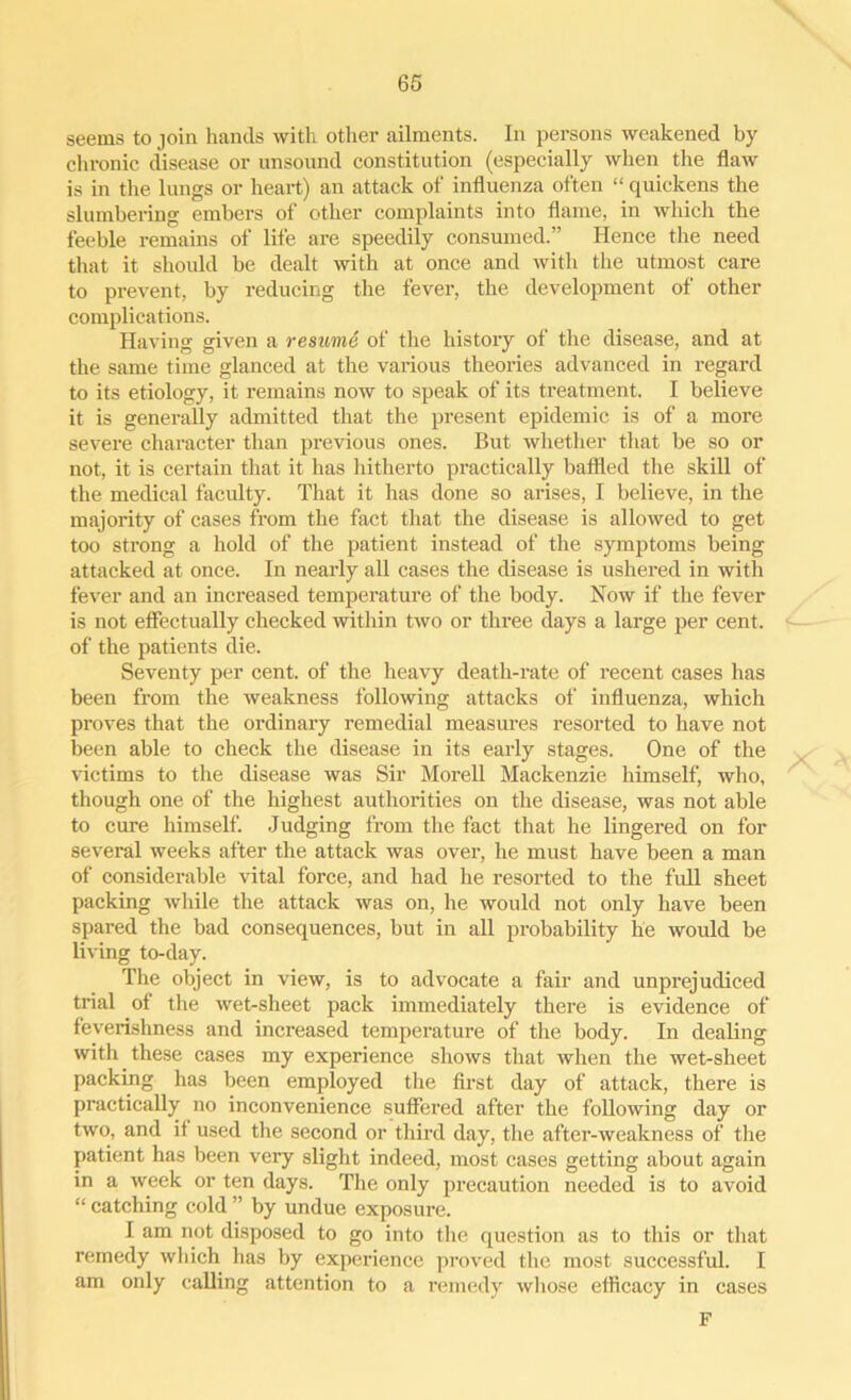 seems to join hands with other ailments. In persons weakened by chronic disease or unsound constitution (especially when the flaw is in the lungs or heart) an attack of influenza often “ quickens the slumbering embers of other complaints into flame, in which the feeble remains of life are speedily consumed.” Hence the need that it should be dealt with at once and with the utmost care to prevent, by reducing the fever, the development of other complications. Having given a resume of the history of the disease, and at the same time glanced at the various theories advanced in regard to its etiology, it remains now to speak of its treatment. I believe it is generally admitted that the present epidemic is of a more severe character than previous ones. But whether that be so or not, it is certain that it has hitherto practically baffled the skill of the medical faculty. That it has done so arises, I believe, in the majority of cases from the fact that the disease is allowed to get too strong a hold of the patient instead of the symptoms being attacked at once. In nearly all cases the disease is ushered in with fever and an increased temperature of the body. Now if the fever is not effectually checked within two or three days a large per cent, of the patients die. Seventy per cent, of the heavy death-rate of recent cases has been from the weakness following attacks of influenza, which proves that the ordinary remedial measures resorted to have not been able to check the disease in its early stages. One of the victims to the disease was Sir Morell Mackenzie himself, who, though one of the highest authorities on the disease, was not able to cure himself. Judging from the fact that he lingered on for several weeks after the attack was over, he must have been a man of considerable vital force, and had he resorted to the full sheet packing while the attack was on, he would not only have been spared the bad consequences, but in all probability he would be living to-day. The object in view, is to advocate a fair and unprejudiced trial of the wet-sheet pack immediately there is evidence of feverishness and increased temperature of the body. In dealing with these cases my experience shows that when the wet-sheet packing has been employed the first day of attack, there is practically no inconvenience suffered after the following day or two, and if used the second or third day, the after-weakness of the patient has been very slight indeed, most cases getting about again in a week or ten days. The only precaution needed is to avoid “ catching cold ” by undue exposure. I am not disposed to go into the question as to this or that remedy which has by experience proved the most successful. I am only calling attention to a remedy whose efficacy in cases F