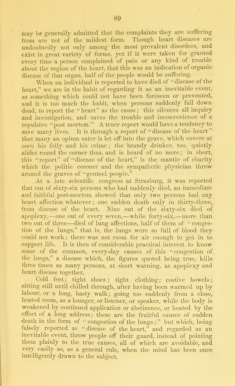 may be generally admitted that the complaints they are suffering from are not of the mildest form. Though heart diseases are undoubtedly not only among the most prevalent disorders, and exist in great variety of forms, yet it it were taken for granted every time a person complained of pain or any kind of trouble about the region of the heart, that this was an indication of organic disease of that organ, half of the people would be suffering. When an individual is reported to have died of “disease of the heart,” we are in the habit of regarding it as an inevitable event, as something which could not have been foreseen or prevented, aud it is too much the habit, when persons suddenly fall down dead, to report the “heart” as the cause; this silences all inquiry and investigation, and saves the trouble and inconvenience of a repulsive “post mortem.” A truer report would have a tendency to save many lives. It is through a report of “ disease of the heart ” that many an opium eater is let off into the grave, which covers at once his folly and his crime; the brandy drinker, too, quietly slides round the corner thus, and is heard of no more; in short, this “report” of “disease of the heart,” is the mantle of charity which the politic coroner and the sympathetic physician throw around the graves of “genteel people.” At a late scientific congress at Strasburg, it was reported that out of sixty-six persons who had suddenly died, an immediate and faithful post-mortem showed that only two persons had any heart affection whatever; one sudden death only in thirty-three, from disease of the heart. Nine out of the sixty-six died of apoplexy,—one out of every seven,—while forty-six,—more than two out of three—died of lung affections, half of them of “ conges- tion of the lungs,” that is, the lungs were so full of blood they could not work; there was not room for air enough to get in to support life. It is then of considerable practical interest to know some of the common, every-day causes of this “congestion of the lungs,” a disease which, the figures quoted being true, kills three times as many persons, at short warning, as apoplexy and heart disease together. Cold feet; tight shoes ; tight clothing; costive bowels; sitting still until chilled through, after having been warmed up by labour, or a long, hasty walk; going too suddenly from a close, heated room, as a lounger, or listener, or speaker, while the body is weakened by continued application or abstinence, or heated by the effort of a long address; these are the fruitful causes of sudden death in the form of “ congestion of the lungs ; ” but which, being falsely reported as “ disease of the heart,” and regarded as an inevitable event, throw people off their guard, instead of pointing them plainly to the true causes, all of which are avoidable, and very easily so, as a general rule, when the mind has been once intelligently drawn to the subject.