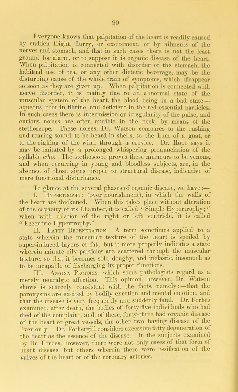Everyone knows that palpitation of the heart is readily caused by sudden fright, flurry, or excitement, or by ailments of the nerves and stomach, and that in such cases there is not the least ground for alarm, or to suppose it is organic disease of the heart. Wien palpitation is connected with disorder of the stomach, the habitual use of tea, or any other dietetic beverage, may be the disturbing cause of the whole train of symptoms, which disappear so soon as they are given up. When palpitation is connected with nerve disorder, it is mainly due to an abnormal state of the muscular system of the heart, the blood being in a bad state — aqueous, poor in fibrine, and deficient in the red essential particles. In such cases there is intermission or irregularity of the pulse, and curious noises are often audible in the neck, by means of the stethoscope. These noises, Dr. Watson compares to the rushing and roaring sound to be heard in shells, to the hum of a gnat, or to the sighing of the wind through a crevice. Dr. Hope says it may be imitated by a prolonged whispering pronunciation of the syllable who. The stethoscope proves these murmurs to be venous, and when occurring in young and bloodless subjects, are, in the absence of those signs proper to structural disease, indicative of mere functional disturbance. To glance at the several phases of organic disease, we have:— I. Hypertrophy; (over nourishment), in which the walls of the heart are thickened. When this takes place without alteration of the capacity of its Chamber, it is called “ Simple Hypertrophy; ’’ when with dilation of the right or left ventricle, it is called “ Eccentric Hypertrophy.” II. Fatty Degeneration. A term sometimes applied to a state wherein the muscular texture of the heart is spoiled by super-induced layers of fat; but it more properly indicates a state wherein minute oily particles are scattered through the muscular texture, so that it becomes soft, doughy, and inelastic, insomuch as to be incapable of discharging its proper functions. III. Angina Pectoris, which some pathologists regard as a merely neuralgic affection. This opinion, however, Dr. Watson shows is scarcely consistent with the facts, namely:—that the paroxysms are excited by bodily exertion and mental emotion, and that the disease is very frequently and suddenly fatal. Dr. Forbes examined, after death, the bodies of forty-five individuals who had died of the complaint, and, of these, forty-three had organic disease of the heart or great vessels, the other two having disease of the liver only. Dr. Fothergill considers excessive fatty degeneration of the heart as the essence of the disease. In the subjects examined by Dr. Forbes, however, there were not only cases of that form of heart disease, but others wherein there were ossification of the valves of the heart or of the coronary arteries.