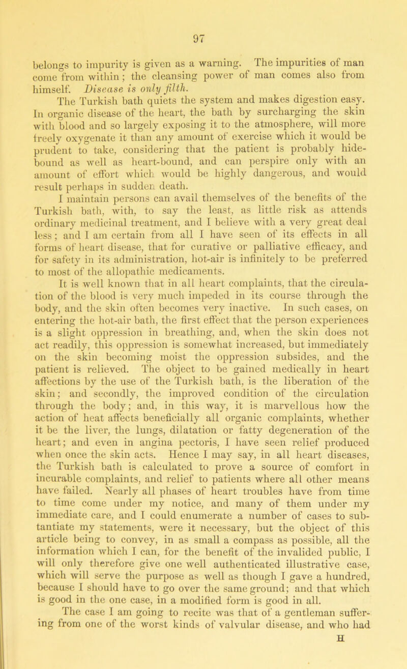 belongs to impurity is given as a warning. The impurities of man come from within; the cleansing power of man comes also from himself. Disease is only filth. The Turkish hath quiets the system and makes digestion easy. In organic disease of the heart, the bath by surcharging the skin with blood and so largely exposing it to the atmosphere, will more treely oxygenate it than any amount of exercise which it would be prudent to take, considering that the patient is probably hide- bound as well as heart-bound, and can perspire only with an amount of effort which would be highly dangerous, and would result perhaps in sudden death. I maintain persons can avail themselves of the benefits of the Turkish bath, with, to say the least, as little risk as attends ordinary medicinal treatment, and I believe with a very great deal less; and I am certain from all I have seen of its effects in all forms of heart disease, that for curative or palliative efficacy, and for safety in its administration, hot-air is infinitely to be preferred to most of the allopathic medicaments. It is well known that in all heart complaints, that the circula- tion of the blood is very much impeded in its course through the body, and the skin often becomes very inactive. In such cases, on entering the hot-air bath, the first effect that the person experiences is a slight oppression in breathing, and, when the skin does not act readily, this oppression is somewhat increased, but immediately on the skin becoming moist the oppression subsides, and the patient is relieved. The object to be gained medically in heart affections by the use of the Turkish bath, is the liberation of the skin; and secondly, the improved condition of the circulation through the body; and, in this way, it is marvellous how the action of heat affects beneficially all organic complaints, whether it be the liver, the lungs, dilatation or fatty degeneration of the heart; and even in angina pectoris, I have seen relief produced when once the skin acts. Hence I may say, in all heart diseases, the Turkish bath is calculated to prove a source of comfort in incurable complaints, and relief to patients where all other means have failed. Nearly all phases of heart troubles have from time to time come under my notice, and many of them under my immediate care, and I could enumerate a number of cases to sub- tantiate my statements, were it necessary, but the object of this article being to convey, in as small a compass as possible, all the information which I can, for the benefit of the invalided public, I will only therefore give one well authenticated illustrative case, which will serve the purpose as well as though I gave a hundred, because I should have to go over the same ground; and that which is good in the one case, in a modified form is good in all. The case I am going to recite was that of a gentleman suffer- ing from one of the worst kinds of valvular disease, and who had H