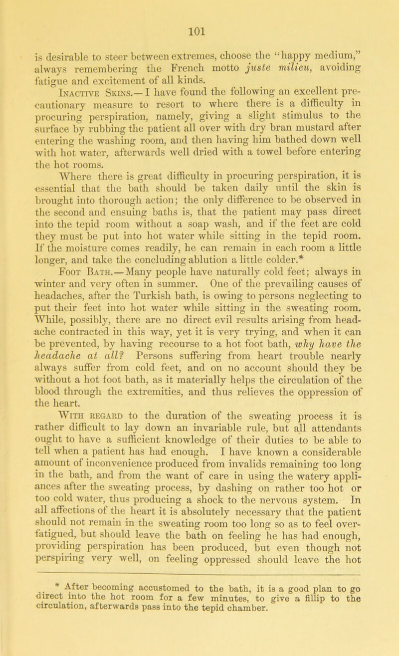 is desirable to steer between extremes, choose the “happy medium,” always remembering the French motto juste milieu, avoiding fatigue and excitement of all kinds. Inactive Skins.— I have found the following an excellent pre- cautionary measure to resort to where there is a difficulty in procuring perspiration, namely, giving a slight stimulus to the surface by rubbing the patient all over with dry bran mustard after entering the washing room, and then having him bathed down well with hot water, afterwards well dried with a towel before entering the hot rooms. Where there is great difficulty in procuring perspiration, it is essential that the bath should be taken daily until the skin is brought into thorough action; the only difference to be observed in the second and ensuing baths is, that the patient may pass direct into the tepid room without a soap wash, and if the feet are cold they must be put into hot water while sitting in the tepid room. If the moisture comes readily, he can remain in each room a little longer, and take the concluding ablution a little colder.* Foot Bath.—Many people have naturally cold feet; always in winter and very often in summer. One of the prevailing causes of headaches, after the Turkish bath, is owing to persons neglecting to put their feet into hot water while sitting in the sweating room. While, possibly, there are no direct evil results arising from head- ache contracted in this way, yet it is very trying, and when it can be prevented, by having recourse to a hot foot bath, why have the headache at all? Persons suffering from heart trouble nearly always suffer from cold feet, and on no account should they be without a hot foot bath, as it materially helps the circulation of the blood through the extremities, and thus relieves the oppression of the heart. With regard to the duration of the sweating process it is rather difficult to lay down an invariable rule, but all attendants ought to have a sufficient knowledge of their duties to be able to tell when a patient has had enough. I have known a considerable amount of inconvenience produced from invalids remaining too long in the bath, and from the want of care in using the watery appli- ances after the sweating process, by dashing on rather too hot or too cold water, thus producing a shock to the nervous system. In all affections of the heart it is absolutely necessary that the patient should not remain in the sweating room too long so as to feel over- fatigued, but should leave the bath on feeling he has had enough, providing perspiration has been produced, but even though not perspiring very well, on feeling oppressed should leave the hot * After becoming accustomed to the bath, it is a good plan to go direct into the hot room for a few minutes, to give a fillip to the circulation, afterwards pass into the tepid chamber.