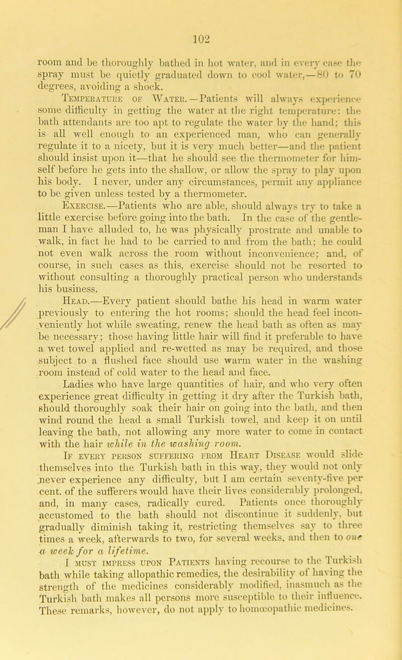 room and be thoroughly bathed in hot water, and in every case the spray must be quietly graduated down to cool water,—80 to 70 degrees, avoiding a shock. Temperature of Water.—Patients will always experience some difficulty in getting the water at the right temperature: the bath attendants are too apt to regulate the water by the hand: this is all well enough to an experienced man, who can generally regulate it to a nicety, but it is very much better—and the patient should insist upon it—that he should see the thermometer for him- self before he gets into the shallow, or allow the spray to play upon his body. I never, under any circumstances, permit any appliance to be given unless tested by a thermometer. Exercise.—Patients who are able, should always try to take a little exercise before going into the bath. In the case of the gentle- man I have alluded to, he was physically prostrate and unable to walk, in fact he had to be carried to and from the bath: he could not even walk across the room without inconvenience; and, of course, in such cases as this, exercise should not be resorted to without consulting a thoroughly practical person who understands his business. Head.—Every patient should bathe his head in warm water previously to entering the hot rooms; should the head feel incon- veniently hot while sweating, renew the head bath as often as may be necessary; those having little hair will find it preferable to have a wet towel applied and re-wetted as may be required, and those subject to a flushed face should use warm water in the washing room instead of cold water to the head and face. Ladies who have large quantities of hair, and who very often experience great difficulty in getting it dry after the Turkish bath, should thoroughly soak their hair on going into the bath, and then wind round the head a small Turkish towel, and keep it on until leaving the bath, not allowing any more water to come in contact with the hair while in the washing room. If every person suffering from Heart Disease would slide themselves into the Turkish bath in this way, they would not only .never experience any difficulty, but I am certain seventy-five per cent, of the sufferers would have their lives considerably prolonged, and, in many cases, radically cured. Patients once thoroughly accustomed to the bath should not discontinue it suddenly, but gradually diminish taking it, restricting themselves say to three times a week, afterwards to two, for several weeks, and then to one a week for a lifetime. I must impress upon Patients having recourse to the Turkish bath while taking allopathic remedies, the desirability of having the strength of the medicines considerably modified, inasmuch as the Turkish bath makes all persons more susceptible to their influence. These remarks, however, do not apply to homoeopathic medicines.