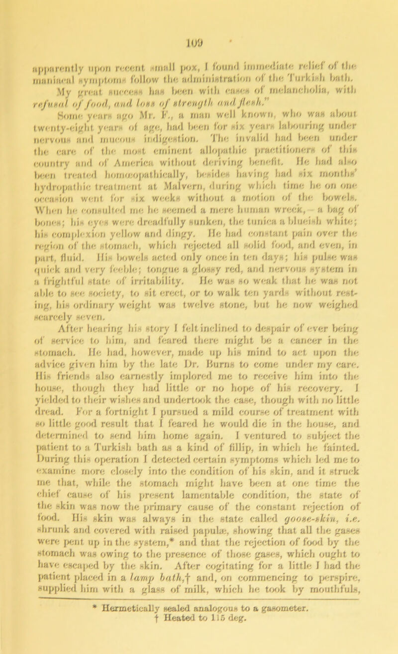 H/J apparently upon recent unull pox, I round immediate relief of the maniacal symptom-1 follow tins administration of the lurkidi bath. My great success has boon with case* of melancholia, wit.li rij'vHiil of food, and Iohh of Htrnnylb and JI cm h. Home years ago Mr. F., a man well known, who was about twenty-eight years of age, had been for -ix your* labouring under nervous and mucous indigestion. The invalid had boon undor tin- care of the most eminent allopathie practitioners of this country and of America without deriving benefit. He had also been treated hommopathically, Is-sides having had -six months’ hydropathic treatment at Malvern, during which time ho on one occasion went for six weeks without a motion of the bowels. When he consulted me he seemed a mere human wreck, a bag of bones; hi - eyes wore dreadfully sunken, the tunica a blueish white; his complexion yellow and dingy. He had constant pain over the region of the stomach, which rejected all solid food, and even, in part, fluid. His bowels acted only once in ten days; his pulse was quick and very feeble; tongue a glossy red, and nervous system in a frightful state of irritability. He was so weak that be was not able to see society, to sit erect, or to walk ton yard without rest- ing, his ordinary weight was twelve stone, but he now weighed scarcely seven. After hearing his story f felt inclined to despair of ever being of service to him, and feared there might be a cancer in the stomach. He had, however, made up his mind to act upon the advice given him hy the late Dr. Burns to come under my care. His friends also earnestly implored me to receive him into the house, though they had little or rio hope of his recovery. I yielded to their wishes and undertook the case, though with no little dread. For a fortnight I pursued a mild course of treatment with so little good result that I feared he would die in the house, and determined to send him home again, f ventured to subject the patient to a Turkish bath as a kind of fillip, in which he fainted. During this operation I detected certain symptoms which led me to examine more closely into the condition of his skin, and it struck me that, while the stomach might have been at one time the chief cause of his present lamentable condition, the state of the skin was now the primary cause of the constant rejection of food. His skin was always in the state called fjooxe-bkin, i.e. shrunk arid covered with raised papula:, showing that all the gases were pent up in the system,* and that the rejection of food by the stomach was owing to the presence of those gases, which ought to have escaped by the skin. After cogitating for a little i had the patient placed in a lamp bath,j[ and, on commencing to perspire, supplied him with a glass of milk, which he took by mouthfuls, Hermetically sealed analogous to a gasometer, ■f Heated to 115 deg.