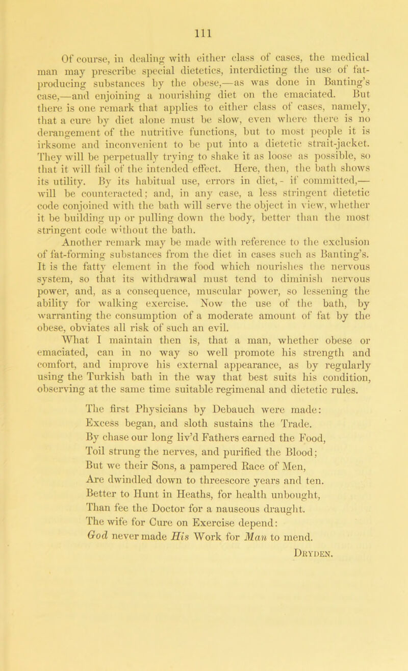 Of course, in dealing with either class of cases, the medical man may prescribe special dietetics, interdicting the use ot fat- producing substances by the obese,-—as was done in Banting’s case,—and enjoining a nourishing diet on the emaciated. But there is one remark that applies to either class ot cases, namely, that a cure by diet alone must be slow, even where there is no derangement of the nutritive functions, but to most people it is irksome and inconvenient to be put into a dietetic strait-jacket. They will be perpetually trying to shake it as loose as possible, so that it will fail of the intended effect. Here, then, the bath shows its utility. By its habitual use, errors in diet,- if committed,— will be counteracted; and, in any case, a less stringent dietetic code conjoined with the bath will serve the object in view, whether it be building up or pulling down the body, better than the most stringent code without the bath. Another remark may be made with reference to the exclusion of fat-forming substances from the diet in cases such as Banting’s. It is the fatty element in the food which nourishes the nervous system, so that its withdrawal must tend to diminish nervous power, and, as a consequence, muscular power, so lessening the ability for walking exercise. Now the use of the bath, by warranting the consumption of a moderate amount of fat by the obese, obviates all risk of such an evil. What I maintain then is, that a man, whether obese or emaciated, can in no way so well promote his strength and comfort, and improve his external appearance, as by regularly using the Turkish bath in the way that best suits his condition, observing at the same time suitable regimenal and dietetic rules. The first Physicians by Debauch were made: Excess began, and sloth sustains the Trade. By chase our long liv’d Fathers earned the Food, Toil strung the nerves, and purified the Blood; But we their Sons, a pampered Race of Men, Are dwindled down to threescore years and ten. Better to Hunt in Heaths, for health unbought, Than fee the Doctor for a nauseous draught, l'he wife for Cure on Exercise depend: God never made His Work for Man to mend. Drvden.