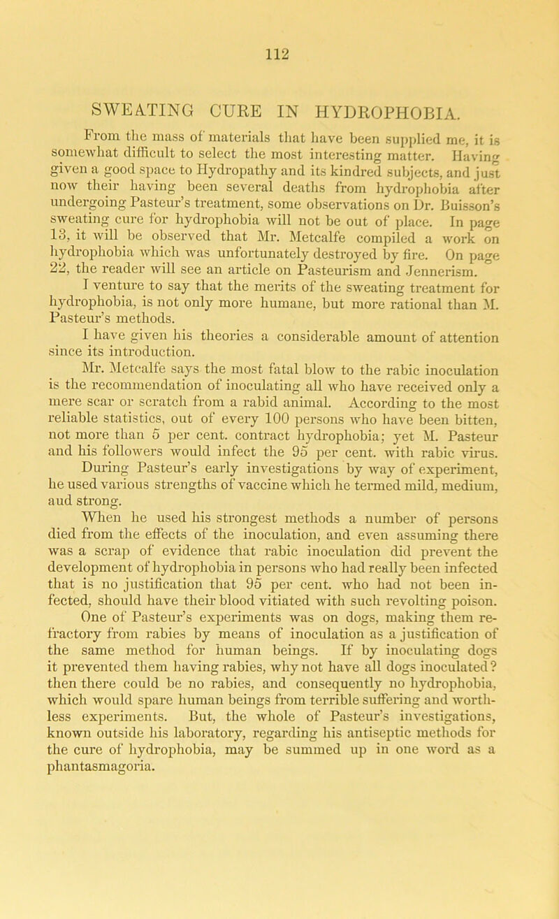 SWEATING CURE IN HYDROPHOBIA. From the mass of materials that have been supplied me, it is somewhat difficult to select the most interesting matter. Having given a good space to Hydropathy and its kindred subjects, and just now their having been several deaths from hydrophobia after undergoing Pasteur’s treatment, some observations on Ur. Buisson’s sweating cure for hydrophobia will not be out of place. In page 13, it will be observed that Mr. Metcalfe compiled a work on hydrophobia Avliich was unfortunately destroyed by fire. On page 22, the reader will see an article on Pasteurism and Jennerism. I venture to say that the merits of the sweating treatment for hydrophobia, is not only more humane, but more rational than M. Pasteur’s methods. I have given his theories a considerable amount of attention since its introduction. Mr. Metcalfe says the most fatal blow to the rabic inoculation is the recommendation of inoculating all who have received only a mere scar or scratch from a rabid animal. According to the most reliable statistics, out of every 100 persons who have been bitten, not more than 5 per cent, contract hydrophobia; yet M. Pasteur and his followers would infect the 95 per cent, with rabic virus. During Pasteur’s early investigations by way of experiment, he used various strengths of vaccine which he termed mild, medium, aud strong. When he used his strongest methods a number of persons died from the effects of the inoculation, and even assuming there was a scrap of evidence that rabic inoculation did prevent the development of hydrophobia in persons who had really been infected that is no justification that 95 per cent, who had not been in- fected, should have their blood vitiated with such revolting poison. One of Pasteur’s experiments was on dogs, making them re- fractory from rabies by means of inoculation as a justification of the same method for human beings. If by inoculating dogs it prevented them having rabies, why not have all dogs inoculated ? then there could be no rabies, and consequently no hydrophobia, which would spare human beings from terrible suffering and worth- less experiments. But, the whole of Pasteur’s investigations, known outside his laboratory, regarding his antiseptic methods for the cure of hydrophobia, may be summed up in one word as a phantasmagoria.