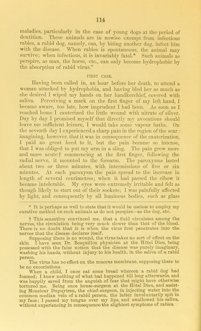 maladies, particularly in the case of young dogs at the period of dentition. These animals are in nowise exempt from infectious rabies, a rabid dog, namely, can, by biting another dog, infect him with the disease. When rabies is spontaneous, the animal may survive; when infectious, it is invariably fatal.* Such animals as perspire, as man, the horse, etc., can only become hydrophobic by the absorption of rabid virus.” FIRST CASE. Having been called in, an hour before her death, to attend a woman attacked by hydrophobia, and having bled her as much as she desired I wiped my hands on her handkerchief, covered with saliva. Perceiving a mark on the first finger of my left hand, I became aware, too late, how imprudent I had been. As soon as I reached home I cauterized the little wound with nitrate of silver. Day by day I promised myself that directly my avocations should leave me sufficient leisure, I would take some vapour baths. On the seventh day I experienced a sharp pain in the region of the scar: imagining, however, that it was in consequence of the cauterization. I paid no great heed to it, but the pain became so intense, that I was obliged to put my arm in a sling. The pain grew more and more acute f commencing at the first finger, following the radial nerve, it mounted to the forearm. The paroxysms lasted about two or three minutes, with intermissions of five or six minutes. At each paroxysm the pain spread to the increase in length of several centimetres; when it had passed the elbow it became intolerable. My eyes were extremely irritable and felt as though likely to start out of their sockets; I was painfully affected by light, and consequently by all luminous bodies, such as glass * It is perhaps as well to state that it would be useless to employ my curative method on such animals as do not perspire—as the dog, etc. f This sensation convinced me, that a fluid circulates among the nerves, the circulation being very much slower than that of the blood. There is no doubt that it is when the virus first penetrates into the nerves that the disease declares itself. Supposing there is no wound, the virus takes no sort of effect on the skin. I have seen Dr. Bosquillon physician at the Hotel Dieu, being possessed with the false notion that the disease was purely imaginary, washing his hands, without injury to his health, in the saliva of a rabid person. The virus has no effect on the mucous membrane, supposing there to be no excoriations. When a child, I once eat some bread whereon a rabid dog had foamed; I knew nothing of what had happened till long afterwards, and was happily saved from the anguish of fear that might have otherwise tortured me. Being once house-surgeon at the Hotel Dieu, and assist- ing Monsieur Dupuytren, the chief-surgeon, in injecting water into the common median vein of a rabid person, the latter involuntarily spit in my face; I passed my tongue over my lips, and swallowed his saliva, without experiencing in consequence the slightest symptoms of rabies.