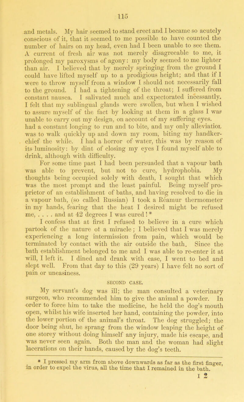 and metals. My hair seemed to stand erect and I became so acutely conscious of it, that it seemed to me possible to have counted the number of hairs on my head, even had I been unable to see them. A current of fresh air was not merely disagreeable to me, it prolonged my paroxysms of agony: my body seemed to me lighter than air. I believed that by merely springing from the ground I could have lifted myself up to a prodigious height; and that if 1 were to throw myself from a window I should not necessarily fall to the ground. I had a tightening of the throat; I suffered from constant nausea. I salivated much and expectorated incessantly. I felt that my sublingual glands were swollen, but when I wished to assure myself of the fact by looking at them in a glass I was unable to carry out my design, on account of my suffering eyes, had a constant longing to run and to bite, and my only alleviation was to walk quickly up and down my room, biting my handker- chief the while. I had a horror of water, this was by reason of its luminosity: by dint of closing my eyes I found myself able to drink, although with difficulty. For some time past I had been persuaded that a vapour bath was able to prevent, but not to cure, hydrophobia. My thoughts being occupied solely with death, I sought that which was the most prompt and the least painful. Being myself pro- prietor of an establishment of baths, and having resolved to die in a vapour bath, (so called Russian) I took a Reamur thermometer in my hands, fearing that the heat I desired might be refused me, .... and at 42 degrees I was cured! * I confess that at first I refused to believe in a cure which partook of the nature of a miracle; I believed that I was merely experiencing a long intermission from pain, which would be terminated by contact with the air outside the bath. Since the bath establishment belonged to me and I was able to re-enter it at will, I left it. I dined and drank with ease, I went to bed and slept well. From that day to this (29 years) I have felt no sort of pain or uneasiness. SECOND CASE. My servant’s dog was ill; the man consulted a veterinary surgeon, who recommended him to give the animal a powder. In order to force him to take the medicine, he held the dog’s mouth open, whilst his wife inserted her hand, containing the powder, into the lower portion of the animal’s throat. The dog struggled; the door being shut, he sprang from the window leaping the height of one storey without doing himself any injury, made his escape, and was never seen again. Both the man and the woman had slight lacerations on their hands, caused by the dog’s teeth. * I pressed my arm from above downwards as far as the first finger, in order to expel the virus, all the time that I remained in the bath. I 2