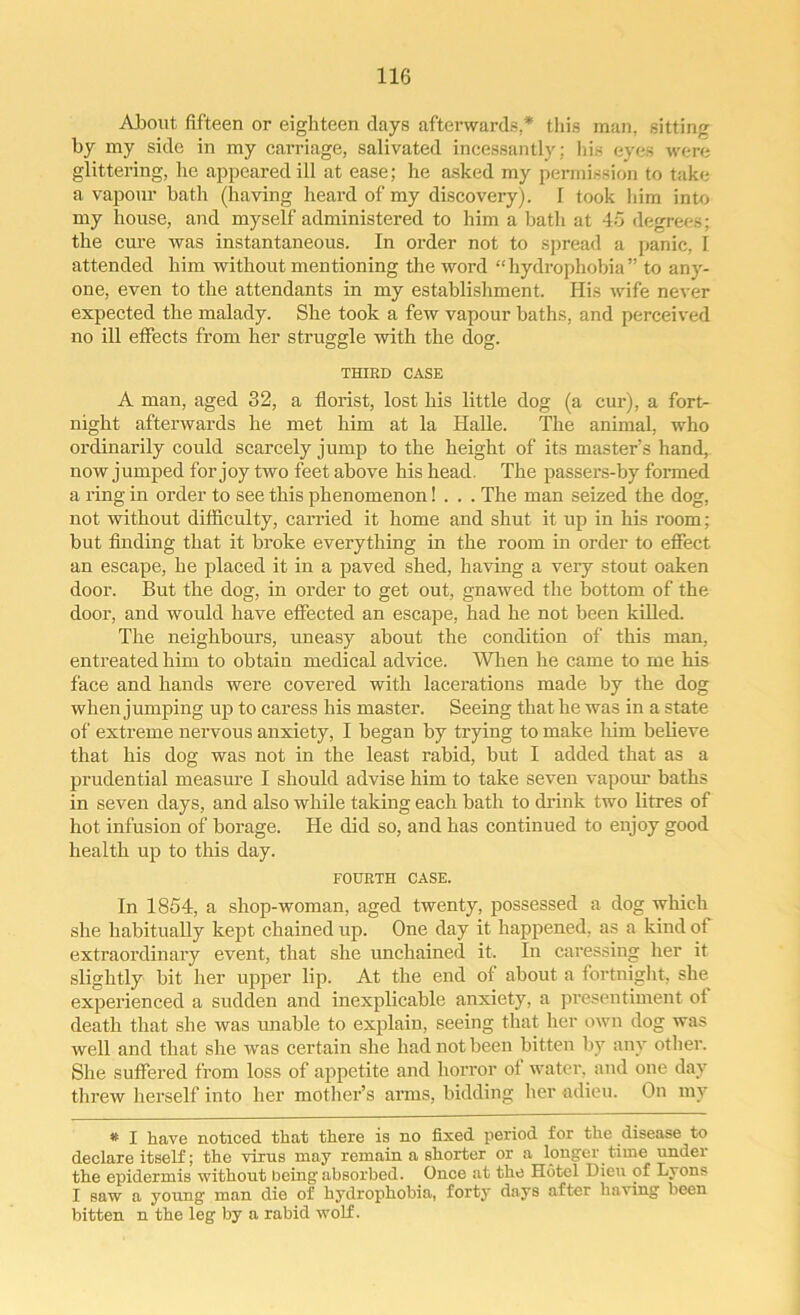 About fifteen or eighteen days afterwards.* this man. sitting by my side in my carriage, salivated incessantly: Ids eyes were glittering, he appeared ill at ease; he asked my permission to take a vapour bath (having heard of my discovery). I took him into my house, and myself administered to him a bath at 45 degrees; the cure was instantaneous. In order not to spread a panic, I attended him without mentioning the word “ hydrophobia ” to any- one, even to the attendants in my establishment. His wife never expected the malady. She took a few vapour baths, and perceived no ill effects from her struggle with the dog. THIRD CASE A man, aged 32, a florist, lost his little dog (a cur), a fort- night afterwards he met him at la Halle. The animal, who ordinarily could scarcely jump to the height of its master’s hand, now jumped for joy two feet above his head. The passers-by formed a ring in order to see this phenomenon! . . . The man seized the dog, not without difficulty, carried it home and shut it up in his room; but finding that it broke everything in the room in order to effect an escape, he placed it in a paved shed, having a very stout oaken door. But the dog, in order to get out, gnawed the bottom of the door, and would have effected an escape, had he not been killed. The neighbours, uneasy about the condition of this man, entreated him to obtain medical advice. When he came to me his face and hands were covered with lacerations made by the dog when jumping up to caress his master. Seeing that he was in a state of extreme nervous anxiety, I began by trying to make him believe that his dog was not in the least rabid, but I added that as a prudential measure I should advise him to take seven vapour baths in seven days, and also while taking each bath to drink two litres of hot infusion of borage. He did so, and has continued to enjoy good health up to this day. FOURTH CASE. In 1854, a shop-woman, aged twenty, possessed a dog which she habitually kept chained up. One day it happened, as a kind of extraordinary event, that she unchained it. In caressing her it slightly bit her upper lip. At the end of about a fortnight, she experienced a sudden and inexplicable anxiety, a presentiment of death that she was unable to explain, seeing that her own dog was well and that she was certain she had not been bitten by any other. She suffered from loss of appetite and horror of water, and one day threw herself into her mother’s arms, bidding her adieu. On my • I have noticed that there is no fixed period for the disease to declare itself; the virus may remain a shorter or a longer time under the epidermis without being absorbed. Once at the Hotel Dieu of Lyons I saw a young man die of hydrophobia, forty days after having been bitten n the leg by a rabid wolf.