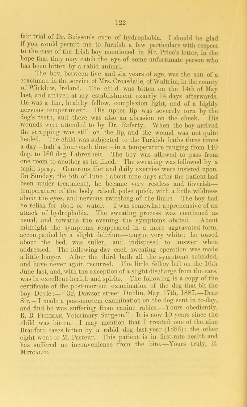 fair trial of Dr. Buisson’s cure of hydrophobia. I should he glad if you would permit me to furnish a few particulars with respect to the case of the Irish boy mentioned in Mr. Price’s letter, in the hope that they may catch the eye of some unfortunate person who has been bitten by a rabid animal. The boy, between five and six years of age, was the son of a coachman in the service of Mrs. Croasdaile, ofWaltrim, in the county of Wicklow, Ireland. The child was bitten on the 14th of May last, and arrived at my establishment exactly 14 days afterwards. He was a fine, healthy fellow, complexion light, and of a highly nervous temperament. His upper lip was severely torn by the dog’s teeth, and there was also an abrasion on the cheek. His wounds were attended to by Dr. Baferty. When the boy arrived the strapping was still on the lip, and the wound was not quite healed. The child was subjected to the Turkish baths three times a day—half a hour each time — in a temperature ranging from 140 deg. to 180 deg. Fahrenheit. The boy was allowed to pass from one room to another as he liked. The sweating was followed by a tepid spray. Generous diet and daily exercise were insisted upon. On Sunday, the 5th of June ( about nine days after the patient had been under treatment), he became very restless and feverish— temperature of the body raised, pulse quick, with a little wildness about the eyes, and nervous twitching of the limbs. The boy had no relish for food or water. I was somewhat apprehensive of an attack of hydrophobia. The sweating process was continued as usual, and towards the evening the symptoms abated. About midnight the symptoms reappeared in a more aggravated form, accompanied by a slight delirium—tongue very white; he tossed about the bed, was sullen, and indisposed to answer when addressed. The following day each sweating operation was made a little longer. After the third bath all the symptoms subsided, and have never again recurred. The little fellow left on the 16th June last, and, with the exception of a slight discharge from the ears, was in excellent health and spirits. The following is a copy of the certificate of the post-mortem examination of the dog that bit the boy Doyle:—“32, Dawson-street, Dublin, May 17th, 1S87.—Dear Sir, — I made a post-mortem examination on the dog sent in to-day, and find he was suffering from canine rabies.—Yours obediently, B. B. Freeman, Veterinary Surgeon.” It is now 10 years since the child was bitten. I may mention that I treated one of the.nine Bradford cases bitten by a rabid dog last year (18S6); the other eight went to M. Pasteur. This patient is in first-rate health and has suffered no inconvenience from the bite.—Yours truly, B. Metcalfe.