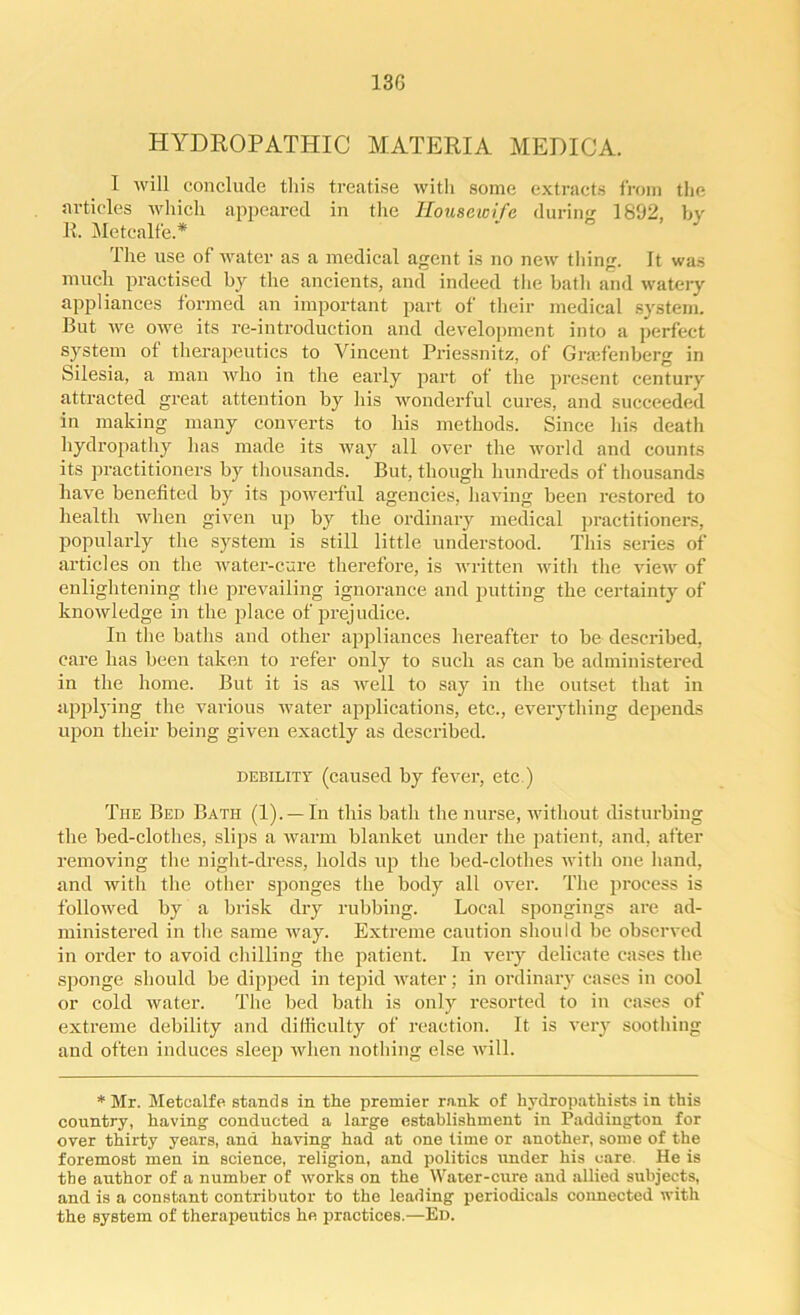 13G HYDROPATHIC MATERIA MEDICA. I will conclude this treatise with some extracts from the articles which appeared in the Housewife during 1892, by R. Metcalfe * The use of water as a medical agent is no new thing. It was much practised by the ancients, and indeed the batli and watery appliances formed an important part of their medical system. But we owe its re-introduction and development into a perfect system of therapeutics to Vincent Priessnitz, of Grarfenberg in Silesia, a man who in the early part of the present century attracted great attention by his wonderful cures, and succeeded in making many converts to his methods. Since his death hydropathy lias made its way all over the world and counts its practitioners by thousands. But, though hundreds of thousands have benefited by its powerful agencies, having been restored to health when given up by the ordinary medical practitioners, popularly the system is still little understood. This series of articles on the water-cure therefore, is written with the view of enlightening the prevailing ignorance and putting the certainty of knowledge in the place of prejudice. In the baths and other appliances hereafter to be described, care has been taken to refer only to such as can be administered in the home. But it is as well to say in the outset that in applying the various water applications, etc., everything depends upon their being given exactly as described. debility (caused by fever, etc ) The Bed Bath (1). —In this bath the nurse, without disturbing the bed-clothes, slips a warm blanket under the patient, and, after removing the night-dress, holds up the bed-clothes with one hand, and with the other sponges the body all over. The process is followed by a brisk dry rubbing. Local spongings are ad- ministered in the same way. Extreme caution should be observed in order to avoid chilling the patient. In very delicate cases the sponge should be dipped in tepid water; in ordinary cases in cool or cold water. The bed bath is only resorted to in cases of extreme debility and difficulty of reaction. It is very soothing and often induces sleep when nothing else will. * Mr. Metcalfe stands in the premier rank of hydropathists in this country, having conducted a large establishment in Paddington for over thirty years, and having had at one time or another, some of the foremost men in science, religion, and politics under his care. He is tbe author of a number of works on the Water-cure and allied subjects, and is a constant contributor to the leading periodicals connected with the system of therapeutics he practices.—Ed.