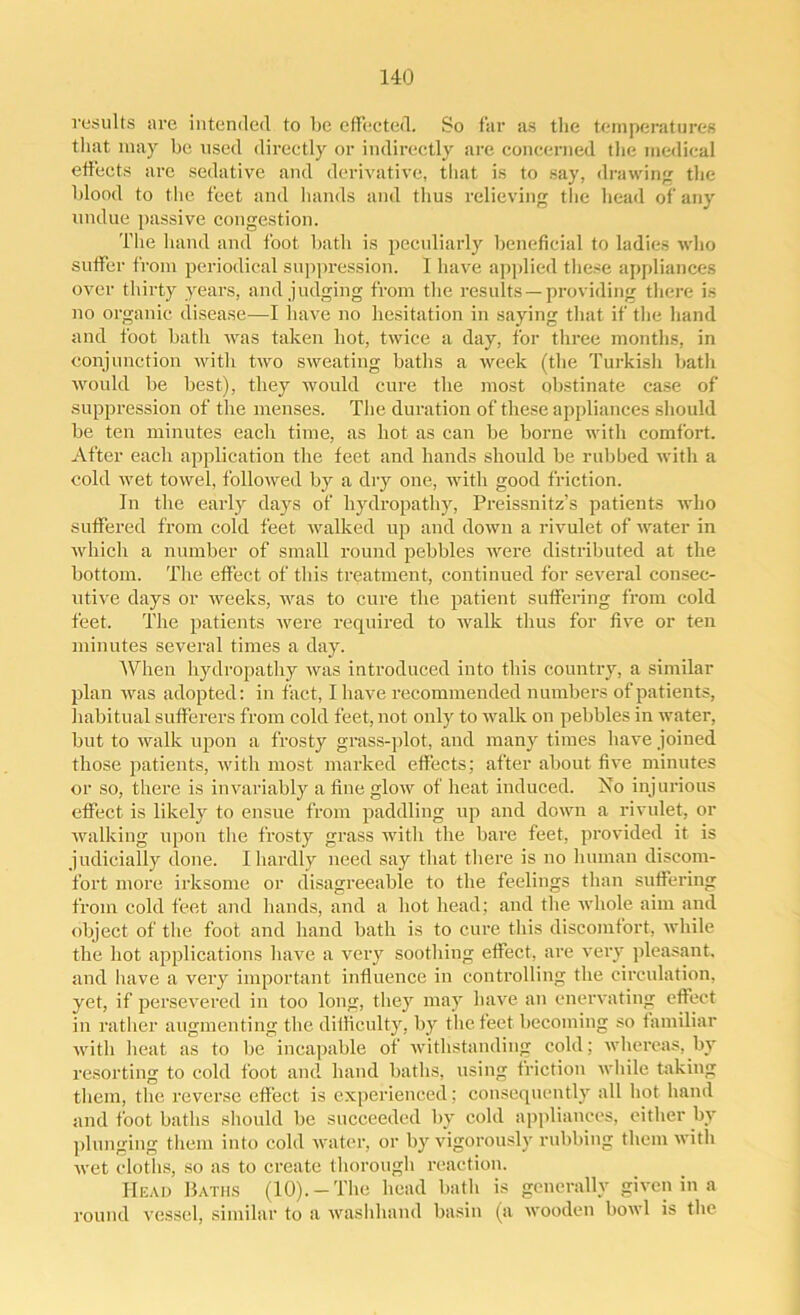 results are intended to l)e effected. So far as the temperatures that may be used directly or indirectly are concerned the medical effects are sedative and derivative, that is to say, drawing the blood to the feet and hands and thus relieving the head of any undue passive congestion. The hand and foot bath is peculiarly beneficial to ladies who suffer from periodical suppression. I have applied these appliances over thirty years, and judging from the results —providing there is no organic disease—I have no hesitation in saying that if the hand and foot bath was taken hot, twice a day, for three months, in conjunction with two sweating baths a week (the Turkish bath would be best), they would cure the most obstinate case of suppression of the menses. The duration of these appliances should be ten minutes each time, as hot as can be borne with comfort. After each application the feet and hands should be rubbed with a cold wet towel, followed by a dry one, with good friction. In the early days of hydropathy, Preissnitz’s patients who suffered from cold feet walked up and down a rivulet of water in which a number of small round pebbles were distributed at the bottom. The effect of this treatment, continued for several consec- utive days or weeks, was to cure the patient suffering from cold feet. The patients were required to walk thus for five or ten minutes several times a day. When hydropathy was introduced into this country, a similar plan was adopted: in fact, I have recommended numbers of patients, habitual sufferers from cold feet, not only to walk on pebbles in water, but to walk upon a frosty grass-plot, and many times have joined those patients, with most marked effects; after about five minutes or so, there is invariably a fine glow of heat induced. No injurious effect is likely to ensue from paddling up and down a rivulet, or walking upon the frosty grass with the bare feet, provided it is judicially done. I hardly need say that there is no human discom- fort more irksome or disagreeable to the feelings than suffering from cold feet and hands, and a hot head; and the whole aim and object of the foot and hand bath is to cure this discomfort, while the hot applications have a very soothing effect, are very pleasant, and have a very important influence in controlling the circulation, yet, if persevered in too long, they may have an enervating effect in rather augmenting the difficulty, by the feet becoming so familiar with heat as to be incapable of withstanding cold; whereas, by resorting to cold foot and hand baths, using friction while taking them, the reverse effect is experienced; consequently all hot hand and foot baths should be succeeded by cold appliances, either by plunging them into cold water, or by vigorously rubbing them with wet cloths, so as to create thorough reaction. Head Baths (10).-The head bath is generally given in a round vessel, similar to a washhand basin (a wooden bowl is the