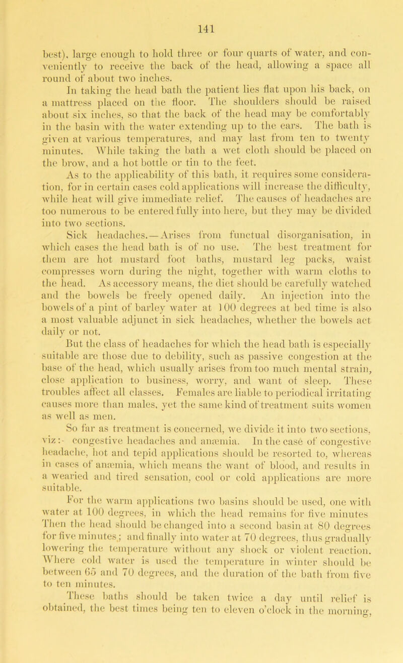 best), large enough to hold three or four quarts of water, and con- veniently to receive the back ot the head, allowing a space all round of about two inches. In taking the head batli the patient lies flat upon his back, on ii i nut tress placed on the floor. The shoulders should be raised about six inches, so that the back of the head may be comfortably in the basin with the water extending up to the ears. The bath is given at various temperatures, and may last from ten to twenty minutes. While taking the bath a wet cloth should be placed on the brow, and a hot bottle or tin to the feet. As to the applicability of this bath, it requires some considera- tion. for in certain eases cold applications will increase the difficulty, while heat will give immediate relief. The causes of headaches are too numerous to be entered fully into here, but they may be divided into two sections. Sick headaches.—Arises from functual disorganisation, in which cases the head batli is of no use. The best treatment for them are hot mustard foot baths, mustard leg packs, waist compresses worn during the night, together with warm cloths to the head. As accessory means, the diet should be carefully watched and the bowels be freely opened daily. An injection into the bowels of a pint of barley water at 100 degrees at bed time is also a most valuable adjunct in sick headaches, whether the bowels act daily or not. But the class of headaches for which the head bath is especially suitable are those due to debility, such as passive congestion at the base of the head, which usually arises from too much mental strain, close application to business, worry, and want ot sleep. These troubles affect all classes. Females are liable to periodical irritating causes more than males, yet the same kind of treatment suits women as well as men. So far as treatment is concerned, we divide it into two sections, viz:- congestive headaches and amemia. In the case of congestive headache, hot and tepid applications should be resorted to, whereas in cases ot anaamia, which means the want of blood, and results in a wearied and tired sensation, cool or cold applications are more suitable. For the warm applications two basins should be used, one with water at 100 degrees, in which the head remains for live minutes Then the head should be changed into a second basin at SO degrees for live minutes,; and finally into water at 70 degrees, thus gradually lowering the temperature without any shock or violent reaction. Where cold water is used the temperature in winter should be between 65 and 70 degrees, and the duration of the bath from five to ten minutes. lliesc baths should be taken twice a day until relief is obtained, the best times being ten to eleven o'clock in the morning,