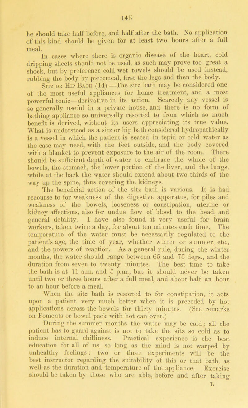 he should take half before, and half after the bath. No application of this kind should be given for at least two hours after a full meal. In cases where there is organic disease of the heart, cold dripping sheets should not be used, as such may prove too great a shock, but by preference cold wet towels should be used instead, rubbing the body by piecemeal, first the legs and then the body. Sitz or Hip Bath (14).—The sitz bath may be considered one of the most useful appliances for home treatment, and a most powerful tonic—derivative in its action. Scarcely any vessel is so generally useful in a private house, and there is no form of bathing appliance so universally resorted to from which so much benefit is derived, without its users appreciating its true value. What is understood as a sitz or hip bath considered hydropathically is a vessel in which the patient is seated in tepid or cold water as the case may need, with the feet outside, and the body covered with a blanket to prevent exposure to the air of the room. There should be sufficient depth of water to embrace the whole of the bowels, the stomach, the lower portion of the liver, and the lungs, while at the back the water should extend about two thirds of the way up the spine, thus covering the kidneys The beneficial action of the sitz bath is various. It is had recourse to for weakness of the digestive apparatus, for piles and weakness of the bowels, looseness or constipation, uterine or kidney affections, also for undue flow of blood to the head, and general debility. I have also found it very useful for brain workers, taken twice a day, for about ten minutes each time. The temperature of the water must be necessarily regulated to the patient’s age, the time of year, whether winter or summer, etc., and the powers of reaction. As a general rule, during the winter months, the water should range between 65 and 75 degs., and the duration from seven to twenty minutes. The best time to take the bath is at 11 a.m. and 5 p.m., but it should never be taken until two or three hours after a full meal, and about half an hour to an hour before a meal. When the sitz bath is resorted to for constipation, it acts upon a patient very much better when it is preceded by hot applications across the bowels for thirty minutes. (See remarks on Foments or bowel pack with hot can over.) During the summer months the water may be cold; all the patient has to guard against is not to take the sitz so cold as to induce internal chilliness. Practical experience is the best education for all of us, so long as the mind is not warped by unhealthy feelings: two or three experiments will be the best instructor regarding the suitability of this or that bath, as well as the duration and temperature of the appliance. Exercise should be taken by those who are able, before and after taking L