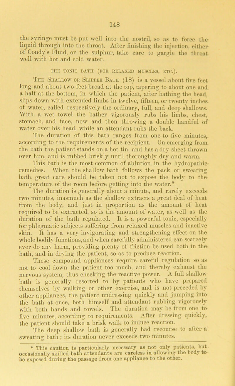 the syringe must be put well into the nostril, so as to force the- liquid through into the throat. After finishing the injection, either of Condy’s Fluid, or the sulphur, take care to gargle the throat well with hot and cold water. THE TONIC BATH (FOR RELAXED MUSCLES, ETC.). The Shallow or Slipper Bath (18) is a vessel about five feet long and about two feet broad at the top, tapering to about one and a half at the bottom, in which the patient, after bathing the head, slips down with extended limbs in twelve, fifteen, or twenty inches of water, called respectively the ordinary, full, and deep shallows. With a wet towel the bather vigorously rubs his limbs, chest, stomach, and face, now and then throwing a double handful of' water over his head, while an attendant rubs the back. The duration of this bath ranges from one to five minutes,, according to the requirements of the recipient. On emerging from the bath the patient stands on a hot tin, and has a dry sheet thrown over him, and is rubbed briskly until thoroughly dry and warm. This bath is the most common of ablution in the hydropathic remedies. When the shallow bath follows the pack or sweating bath, great care should be taken not to expose the body to the temperature of the room before getting into the water.* The duration is generally about a minute, and rarely exceeds two minutes, inasmuch as the shallow extracts a great deal of heat from the body, and just in proportion as the amount of heat required to be extracted, so is the amount of water, as well as the duration of the bath regulated. It is a powerful tonic, especially for phlegmatic subjects suffering from relaxed muscles and inactive skin. It has a very invigorating and strengthening effect on the whole bodily functions, and when carefully administered can scarcely ever do any harm, providing plenty of friction be used both in the bath, and in drying the patient, so as to produce reaction. These compound appliances require careful regulation so as not to cool down the patient too much, and thereby exhaust the nervous system, thus checking the reactive power. A full shallow bath is generally resorted to by patients who have prepared themselves by walking or other exercise, and is not preceded by other appliances, the patient undressing quickly and jumping into the bath at once, both himself and attendant rubbing vigorously with both hands and towels. The duration may be from one to five minutes, according to requirements. After dressing quickly, the patient should take a brisk walk to induce reaction. The deep shallow bath is generally had recourse to after a sweating bath; its duration never exceeds two minutes. * This caution is particularly necessary as not only patients, but occasionally skilled bath attendants are careless in allowing the body to be exposed during the passage from one appliance to the other.