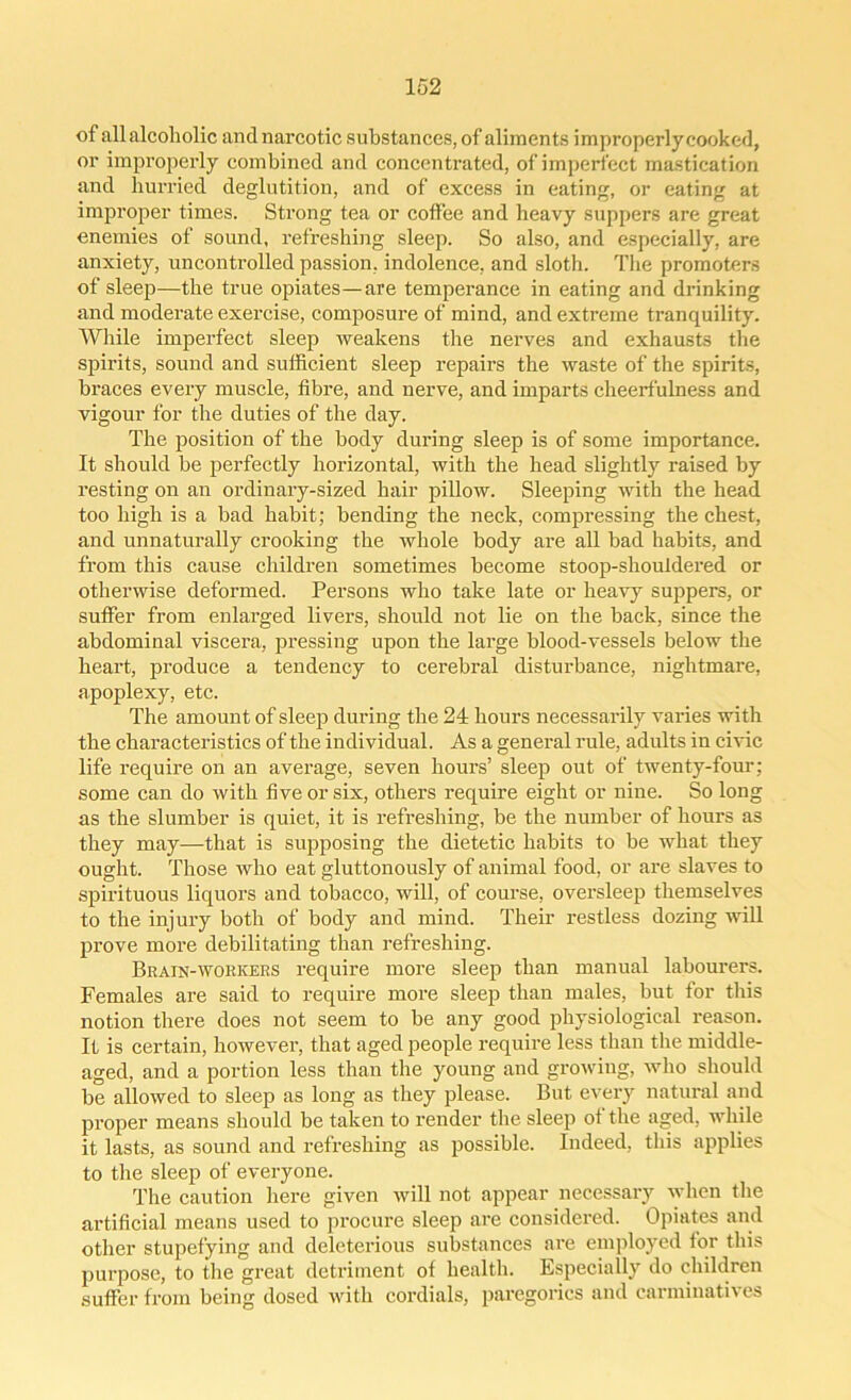 of all alcoholic and narcotic substances, of aliments improperly cooked, or improperly combined and concentrated, of imperfect mastication and hurried deglutition, and of excess in eating, or eating at improper times. Strong tea or cotfee and heavy suppers are great enemies of sound, refreshing sleep. So also, and especially, are anxiety, uncontrolled passion, indolence, and sloth. The promoters of sleep—the true opiates—are temperance in eating and drinking and moderate exercise, composure of mind, and extreme tranquility. While imperfect sleep weakens the nerves and exhausts the spirits, sound and sufficient sleep repairs the waste of the spirits, braces every muscle, fibre, and nerve, and imparts cheerfulness and vigour for the duties of the day. The position of the body during sleep is of some importance. It should be perfectly horizontal, with the head slightly raised by resting on an ordinary-sized hair pillow. Sleeping with the head too high is a bad habit; bending the neck, compressing the chest, and unnaturally crooking the whole body are all bad habits, and from this cause children sometimes become stoop-shouldered or otherwise deformed. Persons who take late or heavy suppers, or suffer from enlarged livers, should not lie on the back, since the abdominal viscera, pressing upon the large blood-vessels below the heart, produce a tendency to cerebral disturbance, nightmare, apoplexy, etc. The amount of sleep during the 24 hours necessarily varies with the characteristics of the individual. As a general rule, adults in civic life require on an average, seven hours’ sleep out of twenty-four; some can do with five or six, others require eight or nine. So long as the slumber is quiet, it is refreshing, be the number of hours as they may—that is supposing the dietetic habits to be what they ought. Those who eat gluttonously of animal food, or are slaves to spirituous liquors and tobacco, will, of course, oversleep themselves to the injury both of body and mind. Their restless dozing will prove more debilitating than refreshing. Brain-workers require more sleep than manual labourers. Females are said to require more sleep than males, but for this notion there does not seem to be any good physiological reason. It is certain, however, that aged people require less than the middle- aged, and a portion less than the young and growing, who should be allowed to sleep as long as they please. But every natural and proper means should be taken to render the sleep ot the aged, while it lasts, as sound and refreshing as possible. Indeed, this applies to the sleep of everyone. The caution here given will not appear necessary when the artificial means used to procure sleep are considered. Opiates and other stupefying and deleterious substances are employed for this purpose, to the great detriment of health. Especially do children suffer from being dosed with cordials, paregorics and carminatives