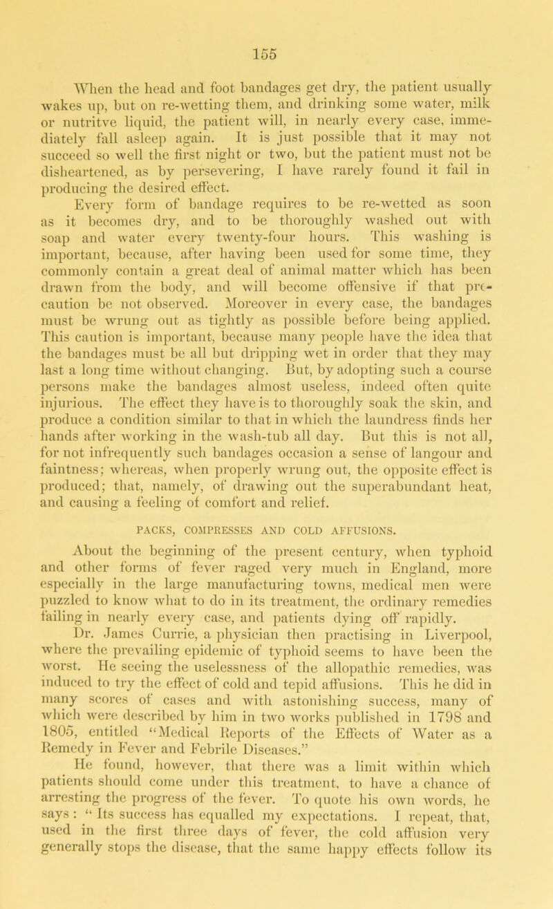 When the head and foot bandages get dry, the patient usually wakes up, but on re-wetting them, and drinking some water, milk or nutritve liquid, the patient will, in nearly every case, imme- diately fall asleep again. It is just possible that it may not succeed so well the first night or two, but the patient must not be disheartened, as by persevering, I have rarely found it fail in producing the desired effect. Every form of bandage requires to be re-wetted as soon as it becomes dry, and to be thoroughly washed out with soap and water every twenty-four hours. This washing is important, because, after having been used for some time, they commonly contain a great deal of animal matter which has been drawn from the body, and will become offensive if that pre- caution be not observed. Moreover in every case, the bandages must be wrung out as tightly as possible before being applied. This caution is important, because many people have the idea that the bandages must be all but dripping wet in order that they may last a long time without changing. But, by adopting such a course persons make the bandages almost useless, indeed often quite injurious. The effect they have is to thoroughly soak the skin, and produce a condition similar to that in which the laundress finds her hands after working in the wash-tub all day. But this is not all, for not infrequently such bandages occasion a sense of langour and faintness; whereas, when properly wrung out, the opposite effect is produced; that, namely, of drawing out the superabundant heat, and causing a feeling of comfort and relief. PACKS, COMPRESSES AND COLD AFFUSIONS. About the beginning of the present century, when typhoid and other forms of fever raged very much in England, more especially in the large manufacturing towns, medical men were puzzled to know what to do in its treatment, the ordinary remedies failing in nearly every case, and patients dying off rapidly. Dr. James Currie, a physician then practising in Liverpool, where the prevailing epidemic of typhoid seems to have been the worst. He seeing the uselessness of the allopathic remedies, was induced to try the effect of cold and tepid affusions. This he did in many scores of cases and with astonishing success, many of which were described by him in two works published in 1798 and 1805, entitled “Medical Reports of the Effects of Water as a Remedy in Fever and Febrile Diseases.” lie found, however, that there was a limit within which patients should come under this treatment, to have a chance of arresting the progress of the fever. To quote his own words, he says: “ Its success has equalled my expectations. I repeat, that, used in the first three days of fever, the cold affusion very generally stops the disease, that the same happy effects follow its