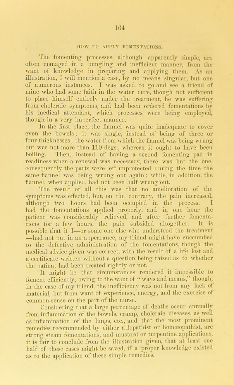 HOW TO APPLY FOMENTATIONS, The fomenting processes, although apparently simple, are often managed in a bungling and inefficient manner, from the want of knowledge in preparing and applying them. As an illustration, I will mention a case, by no means singular, but one of numerous instances. I was asked to go and see a friend of mine who had some faith in the water cure, though not sufficient to place himself entirely under the treatment, he was suffering from choleraic symptoms, and had been ordered fomentations by his medical attendant, which processes were being employed, though in a very imperfect manner. In the first place, the flannel was quite inadequate to cover even the bowels; it was single, instead of being of three or four thicknesses; the water from which the flannel was being wrung out was not more than 110 degs., whereas, it ought to have been boiling. Then, instead of having a second fomenting pad in readiness when a renewal was necessary, there was but the one, consequently the parts were left unprotected during the time the same flannel was being wrung out again; while, in addition, the flannel, when applied, had not been half wrung out. The result of all this was that no amelioration of the symptoms was effected, but, on the contrary, the pain increased, although two hours had been occupied in the process. I had the fomentations applied properly, and in one hour the patient was considerably relieved, and after further fomenta- tions for a few hours, the pain subsided altogether. It is possible that if I—or some one else who understood the treatment —had not put in an appearance, my friend might have succumbed to the defective administration of the fomentations, though the medical advice given was correct, with the result of a life lost and a certificate written without a question being raised as to whether the patient had been treated rightly or not. It might be that circumstances rendered it impossible to foment efficiently, owing to the want of “ ways and means, though, in the case of my friend, the inefficiency was not from any lack ot material, but from want of experience, energy, and the exercise ot common-sense on the part of the nurse. Considering that a large percentage of deaths occur annually from inflammation of the bowels, cramp, choleraic diseases, as well as inflammation of the lungs, etc., and that the most prominent remedies recommended by either allopathist or homoeopatliist, are strong steam fomentations, and mustard or turpentine applications, it is fair to conclude from the illustration given, that at least one half of these cases might be saved, if a proper knowledge existed as to the application of these simple remedies.