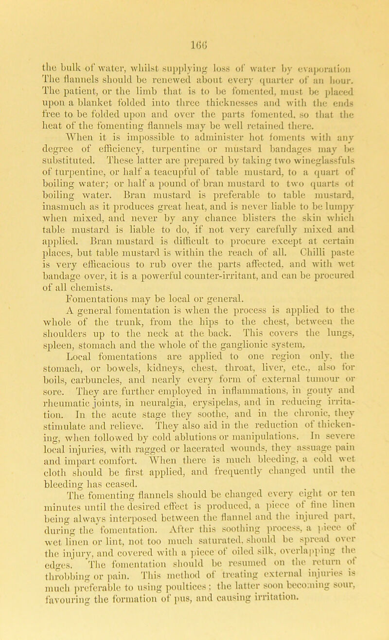 the bulk of water, whilst supplying loss of water by evaporation The flannels should be renewed about every quarter of an hour. The patient, or the limb that is to be fomented, must be placed upon a blanket folded into three thicknesses and with the ends free to be folded upon and over the parts fomented, so that the heat of the fomenting flannels may be well retained there. When it is impossible to administer hot foments with any degree of efficiency, turpentine or mustard bandages may be substituted. These latter are prepared by taking two wineglassfuls of turpentine, or half a teacupful of table mustard, to a quart of boiling water; or half a pound of bran mustard to two quarts of boiling water. Bran mustard is preferable to table mustard, inasmuch as it produces great heat, and is never liable to be lumpy when mixed, and never by any chance blisters the skin which table mustard is liable to do, if not very carefully mixed and applied. Bran mustard is difficult to procure except at certain places, but table mustard is within the reach of all. Chilli paste is very efficacious to rub over the parts affected, and with wet bandage over, it is a powerful counter-irritant, and can be procured of all chemists. Fomentations may be local or general. A general fomentation is when the process is applied to the whole of the trunk, from the hips to the chest, between the shoulders up to the neck at the back. This covers the lungs, spleen, stomach and the whole of the ganglionic system. Local fomentations are applied to one region only, the stomach, or bowels, kidneys, chest, throat, liver, etc., also for boils, carbuncles, and nearly every form of external tumour or sore. They are further employed in inflammations, in gouty and rheumatic joints, in neuralgia, erysipelas, and in reducing irrita- tion. In the acute stage they soothe, and in the chronic, they stimulate and relieve. They also aid in the reduction of thicken- ing, when follo wed by cold ablutions or manipulations. In severe local injuries, with ragged or lacerated wounds, they assuage pain and impart comfort. When there is much bleeding, a cold wet cloth should be first applied, and frequently changed until the bleeding has ceased. The fomenting flannels should be changed every eight or ten minutes until the desired effect is produced, a piece of fine linen being always interposed between the flannel and the injured part, during the fomentation. After this soothing process, a piece of wet linen or lint, not too much saturated, should be spread over the injury, and covered with a piece of oiled silk, overlapping the edges. The fomentation should be resumed on the return of throbbing or pain. This method of treating external injuries is much preferable to using poultices: the latter soon becoming sour, favouring the formation of pus, and causing irritation.