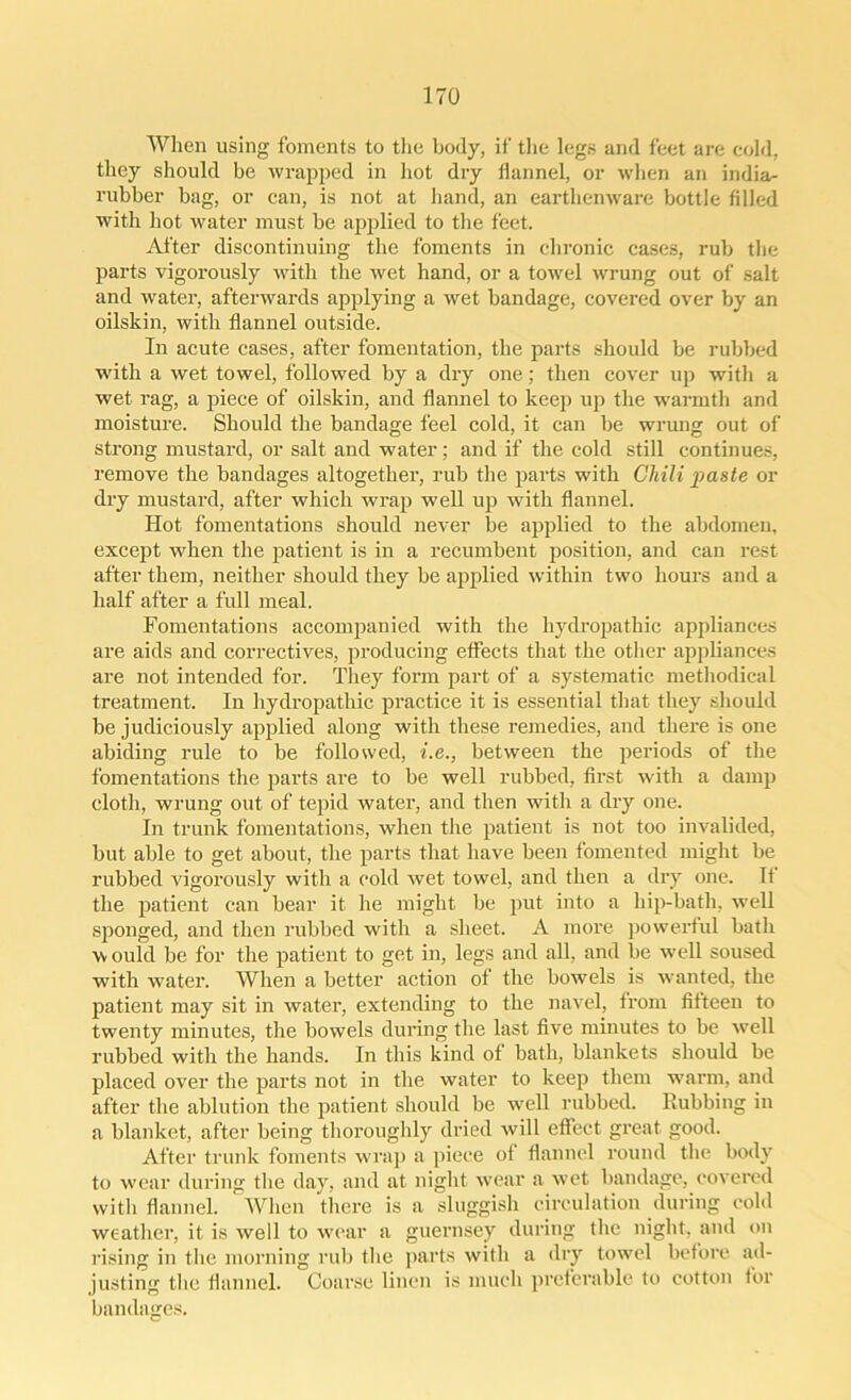 When using foments to the body, if the legs and feet are cold, they should be wrapped in hot dry flannel, or when an india- rubber bag, or can, is not at hand, an earthenware bottle filled with hot water must be applied to the feet. After discontinuing the foments in chronic cases, rub the parts vigorously with the wet hand, or a towel wrung out of salt and water, afterwards applying a wet bandage, covered over by an oilskin, with flannel outside. In acute cases, after fomentation, the parts should be rubbed with a wet towel, followed by a dry one; then cover up with a wet rag, a piece of oilskin, and flannel to keep up the warmth and moisture. Should the bandage feel cold, it can be wrung out of strong mustard, or salt and water; and if the cold still continues, remove the bandages altogether, rub the parts with Cliili paste or dry mustard, after which wrap well up with flannel. Hot fomentations should never be applied to the abdomen, except when the patient is in a recumbent position, and can rest after them, neither should they be applied within two hours and a half after a full meal. Fomentations accompanied with the hydropathic appliances are aids and correctives, producing effects that the other appliances are not intended for. They form part of a systematic methodical treatment. In hydropathic practice it is essential that they should be judiciously applied along with these remedies, and there is one abiding rule to be followed, i.e., between the periods of the fomentations the parts are to be well rubbed, first with a damp cloth, wrung out of tepid water, and then with a dry one. In trunk fomentations, when the patient is not too invalided, but able to get about, the parts that have been fomented might be rubbed vigorously with a cold wet towel, and then a dry one. If the patient can bear it he might be put into a hip-bath, well sponged, and then rubbed with a sheet. A more powerful bath w ould be for the patient to get in, legs and all, and be well soused with water. When a better action of the bowels is wanted, the patient may sit in water, extending to the navel, from fifteen to twenty minutes, the bowels during the last five minutes to be well rubbed with the hands. In this kind of bath, blankets should be placed over the parts not in the water to keep them warm, and after the ablution the patient should be well rubbed, flubbing in a blanket, after being thoroughly dried will effect great good. After trunk foments wrap a piece of flannel round the body to wear during the day, and at night wear a wet bandage, covered with flannel. When there is a sluggish circulation during cold weather, it is well to wear a guernsey during the night, and on rising in the morning rub the parts with a dry towel before ad- justing the flannel. Coarse linen is much preferable to cotton for bandages.