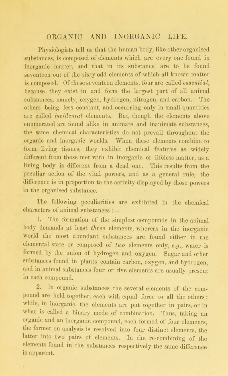 ORGANIC AND INORGANIC LIFE. Physiologists tell us that the human body, like other organised substances, is composed of elements which are every one found in inorganic matter, and that in its substance are to be found seventeen out of the sixty odd elements of which all known matter is composed. Of these seventeen elements, four are called essential, because they exist in and form the largest part of all animal substances, namely, oxygen, hydrogen, nitrogen, and carbon. The others being less constant, and occurring only in small quantities are called incidental elements. But, though the elements above enumerated are found alike in animate and inanimate substances, the same chemical characteristics do not prevail throughout the organic and inorganic worlds. When these elements combine to form living tissues, they exhibit chemical features as widely different from those met with in inorganic or lifeless matter, as a living body is different from a dead one. This results from the peculiar action of the vital powers, and as a general rule, the difference is in proportion to the activity displayed by those powers in the organised substance. The following peculiarities are exhibited in the chemical characters of animal substances :— 1. The formation of the simplest compounds in the animal body demands at least three elements, whereas in the inorganic world the most abundant substances are found either in the elemental state or composed of two elements only, e.g., water is formed by the union of hydrogen and oxygen. Sugar and other substances found in plants contain carbon, oxygen, and hydrogen, and in animal substances four or five elements are usually present in each compound. 2. In organic substances the several elements of the com- pound are held together, each with equal force to all the others; while, in inorganic, the elements are put together in pairs, or in what is called a binary mode of combination. Thus, taking an organic and an inorganic compound, each formed of four elements, the former on analysis is resolved into four distinct elements, the latter into two pairs of elements. In the re-combining of the elements found in the substances respectively the same difference is apparent.