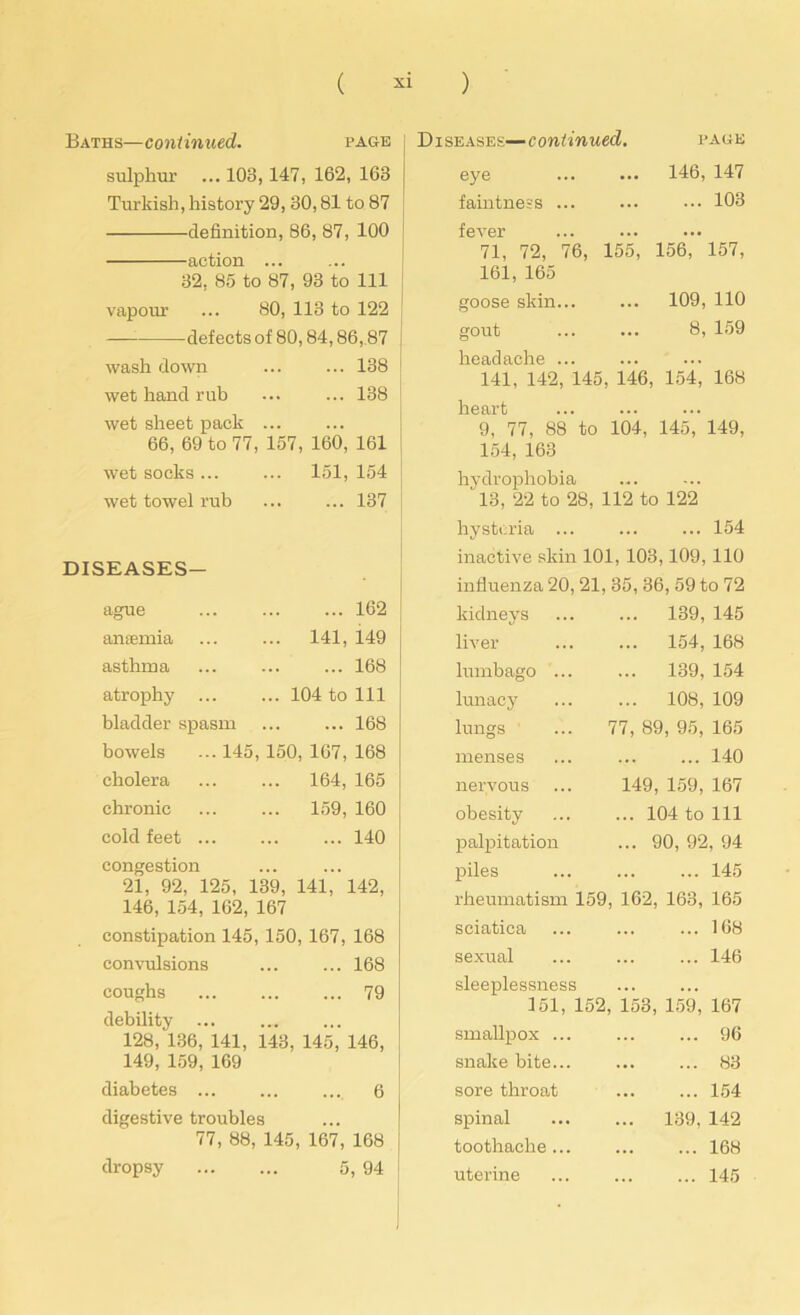 Baths—continued. PAGE sulphur ... 103 , 147, 162, 163 Turkish, history 29, 30,81 to 87 definition, 86, 87, 100 action ... 32, 85 to 87, 93 to 111 vapour 80, 113 to 122 — defects of 80,84,86,87 wash down 138 wet hand rub 138 wet sheet pack 66, 69 to 77, 157, 160, 161 wet socks ... ... 151, 154 wet towel rub 137 DISEASES- ague 162 anaemia ... 141, 149 asthma 168 atrophy ... 104 to 111 bladder spasm 168 bowels ... 145, 150, 167, 168 cholera ... 164, 165 chronic ... 159, 160 cold feet ... congestion 140 21, 92, 125, 139, 141, 142, 146, 154, 162, 167 constipation 145, 150, 167, 168 convulsions ... ... 168 coughs 79 debility 128, 136, 141, 143, 145, 146, 149, 159, 169 diabetes 6 j digestive troubles 77, 88, 145, 167, 168 dropsy 5, 94 j eases— c ontinued. PAGE eye 146, 147 faintness ... ... 103 fever • •• 71, 72, 76, 155, 161, 165 156, 157, goose skin... 109, 110 gout 8, 159 headache ... . . . 141, 142, 145, 146, 154, 168 heart 9, 77, 88 to 104, 145, 149, 154, 163 hydrophobia 13, 22 to 28, 112 to 122 hysteria ... ... ... 154 inactive skin 101, 103,109, 110 influenza 20,21, 35, 36, 59 to 72 kidneys liver lumbago .. lunacy lungs menses nervous obesity palpitation piles ... 139, 145 ... 154, 168 ... 139, 154 ... 108, 109 77, 89, 95, 165 140 149, 159, 167 ... 104 to 111 ... 90, 92, 94 145 rheumatism 159, 162, 163, 165 sciatica ... ... ... 168 sexual ... ... ... 146 sleeplessness 151, 152, 153, 159, 167 smallpox ... ... ... 96 snake bite... ... ... 83 sore throat 154 spinal 139, 142 toothache ... 168 uterine ... 145 I