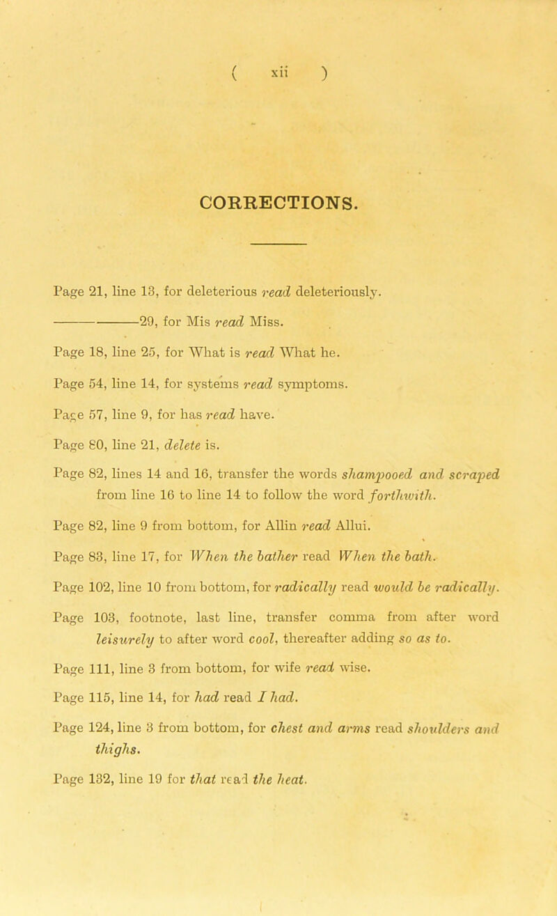 \ xii ) CORRECTIONS. Page 21, line 13, for deleterious read deleteriously. 29, for Mis read Miss. Page 18, line 25, for What is read What he. Page 54, line 14, for systems read symptoms. Page 57, line 9, for has read have. Page 80, line 21, delete is. Page 82, lines 14 and 16, transfer the words shampooed and scraped from line 16 to line 14 to follow the word forthwith. Page 82, line 9 from bottom, for Allin read Allui. Page 83, line 17, for When the bather read When the bath. Page 102, line 10 from bottom, for radically read would be radically. Page 103, footnote, last line, transfer comma from after word leisurely to after word cool, thereafter adding so as to. Page 111, line 3 from bottom, for wife read wise. Page 115, line 14, for had read I had. Page 124, line 3 from bottom, for chest and arms read shoulders and thighs. Page 132, line 19 for that read the heat.