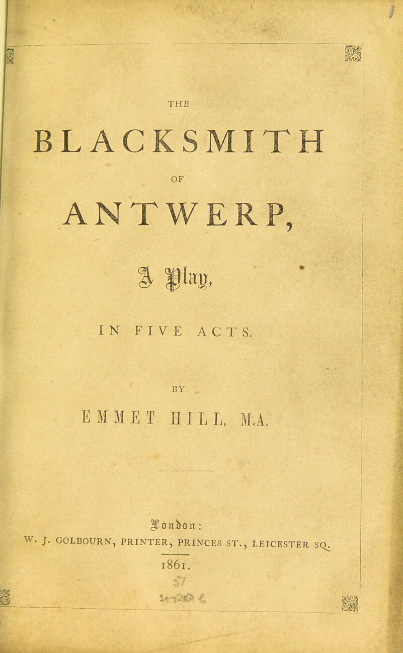 BLACKSMITH OF ANTWERP, IN FIVE ACTS. BY EMMET HILL, M.A. - T: iroitboH: W. J. GOLBOURN, PRINTER, PRINCES ST., LEICESTER SQ^