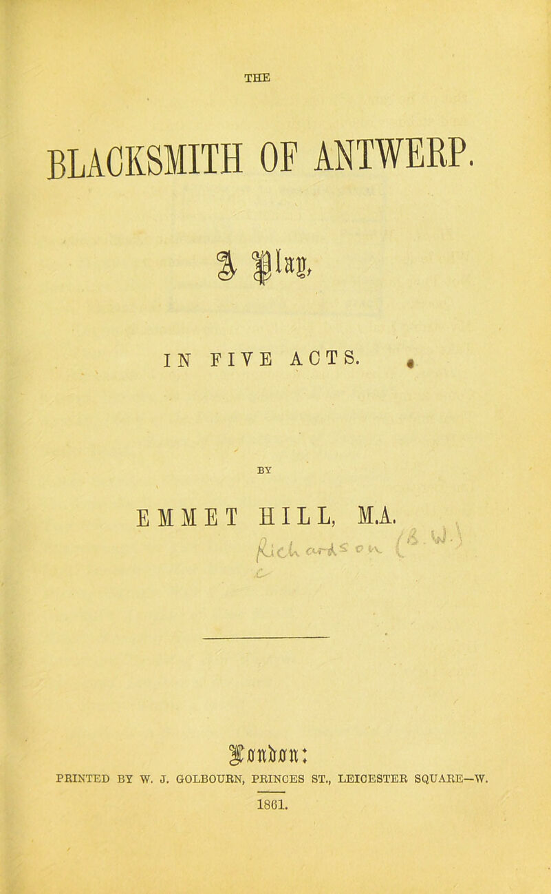 blacksmith of ANTWERP. % pn> IN FIVE ACTS. , EMMET HILL, M.A. 'SmUu: PRIKTED BY W. J. GOLBOURN. PRINCES ST., LEICESTER SQUARE—W. 1861.