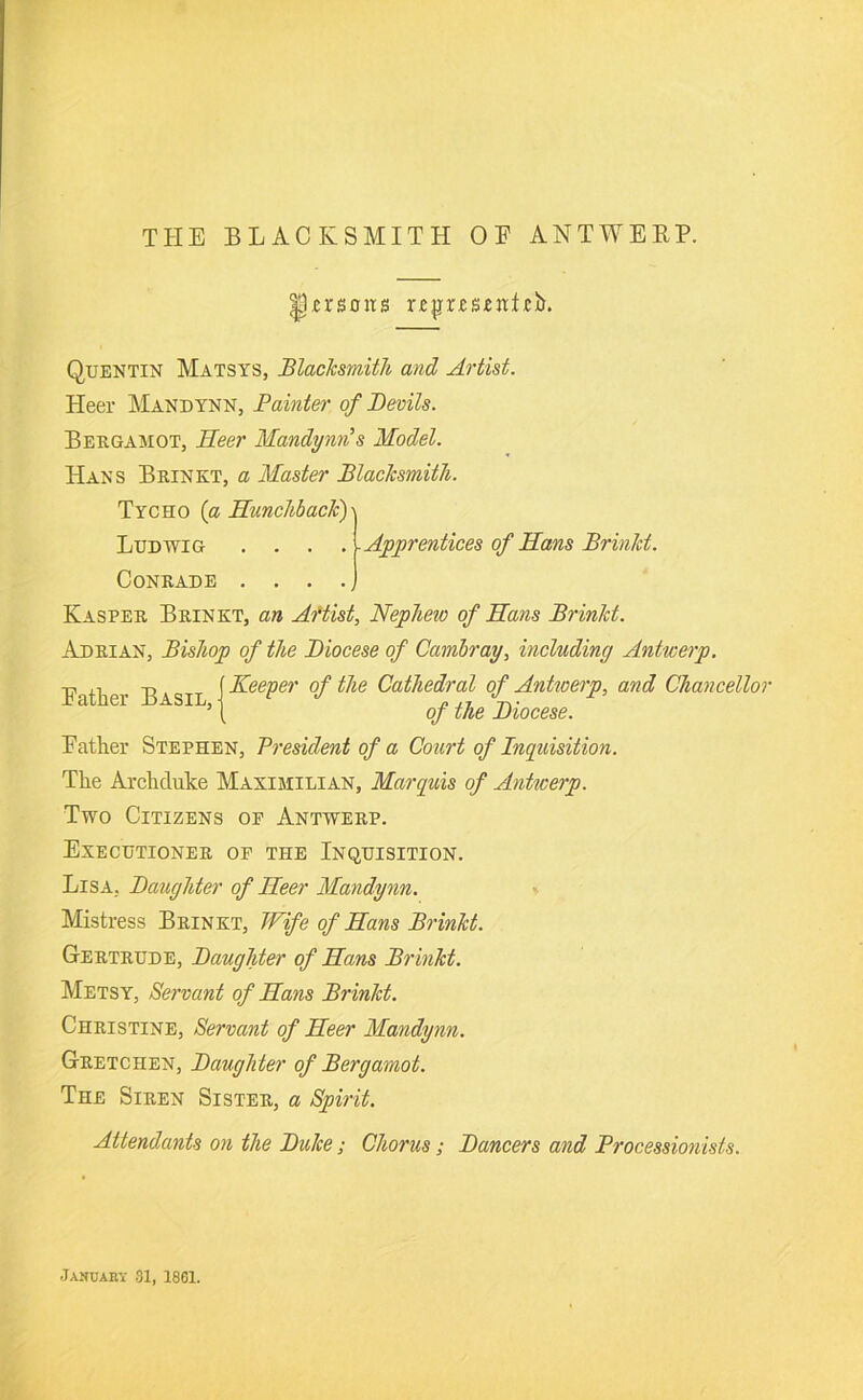 Ursons r£|jr£S£jtt,ci). Quentin AIatsys, Blacksmith and Artist. Heer Mandynn, Fainter of Devils. Bergamot, Heer Mandymis Model. Hans Brinkt, a Master Blacksmith. Tycho {a Hunchback)\ Ludwig .... Apprentices of Hans Brinkt. CONRADE ..... Kasper Brinkt, an Aftist, Nephew of Hans Brinkt. Adrian, Bishop of the Diocese of Cambray, including Antwerp. Eather Basil, Keeper of the Cathedral of Antwerp, and Chancellor of the Diocese. Father Stephen, Vresident of a Court of Inquisition. The Archduke Maximilian, Marquis of Anticerp. Two Citizens of Antwerp. Executioner of the Inquisition. Lisa, Daughter of Heer Mandynn, Mistress Brinkt, Wife of Hans Brinkt. Gertrude, Daughter of Hans Brinkt. Metsy, Servant of Hans Brinkt. Christine, Servant of Heer Mandynn. Gretchen, Daughter of Bergamot. The Siren Sister, a Spirit. Attendants on the Duke; Chorus; Dancers and Processionists. Jakuaky 31, 1861.