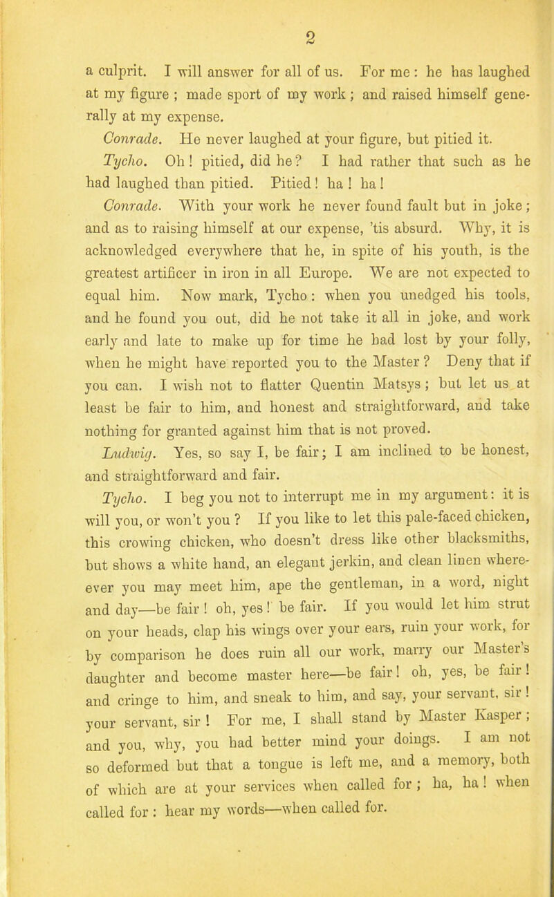 a culprit. I will answer for all of us. For me : he has laughed at my figure ; made sport of my work ; and raised himself gene- rally at my expense. Conrade. He never laughed at your figure, but pitied it. Tycho. Oh! pitied, did he ? I had rather that such as he had laughed than pitied. Pitied ! ha ! ha ! Conrade. With your work he never found fault but in joke; and as to raising himself at our expense, ’tis absurd. Why, it is acknowledged everywhere that he, in spite of his youth, is the greatest artificer in iron in all Europe. We are not expected to equal him. Now mark, Tycho: when you unedged his tools, and he found you out, did he not take it all in joke, and work early and late to make up for time he had lost by your folly, when he might have reported you to the Master ? Deny that if you can. I wish not to flatter Quentin Matsys; but let us at least be fair to him, and honest and straightforward, and take nothing for granted against him that is not proved. Ludwiy. Yes, so say I, be fair; I am inclined to be honest, and straightforward and fair. Tycho. I beg you not to interrupt me in my argument: it is will you, or won’t you ? If you like to let this pale-faced chicken, this crowing chicken, who doesn’t dress like other blacksmiths, but shows a white hand, an elegant jerkin, and clean linen where- ever you may meet him, ape the gentleman, in a w'oid, night and day—be fair ! oh, yes ! be fair. If you would let him strut on your heads, clap his wings over your ears, ruin your work, for by comparison he does ruin all our work, marry our Masters daughter and become master here—be fair! oh, yes, be fair! and cringe to him, and sneak to him, and say, your servant, sir! your servant, sir ! For me, I shall stand by Master Kasper ; and you, why, you had better mind your doings. I am not so deformed but that a tongue is left me, and a memory, both of which are at your services when called for ; ha, ha ! when called for : hear my words—when called for.