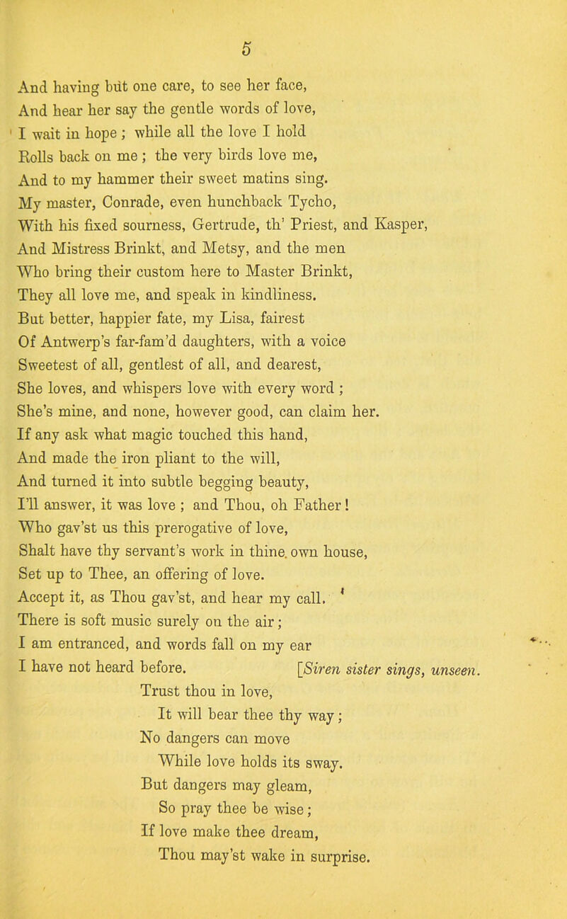 And having but one care, to see her face, And hear her say the gentle words of love, ' I wait in hope ; while all the love I hold Rolls back on me ; the very birds love me, And to my hammer their sweet matins sing. My master, Conrade, even hunchback Tycho, With his fixed sourness, Gertrude, th’ Priest, and Kasper, And Mistress Brinkt, and Metsy, and the men Who bring their custom here to Master Brinkt, They all love me, and speak in kindliness. But better, happier fate, my Lisa, fairest Of Antwerp’s far-fam’d daughters, with a voice Sweetest of all, gentlest of all, and dearest. She loves, and whispers love with every word ; She’s mine, and none, however good, can claim her. If any ask what magic touched this hand. And made the iron pliant to the will. And turned it into subtle begging beauty. I’ll answer, it was love ; and Thou, oh Father! Who gav’st us this prerogative of love, Shalt have thy servant’s work in thine, own house. Set up to Thee, an ofiPering of love. Accept it, as Thou gav’st, and hear my call. ’ There is soft music surely on the air; I am entranced, and words fall on my ear I have not heard before. [^Siren sister sings, unseen. Trust thou in love. It will bear thee thy way; No dangers can move While love holds its sway. But dangers may gleam. So pray thee be wise; If love make thee dream, Thou may’st wake in surprise.