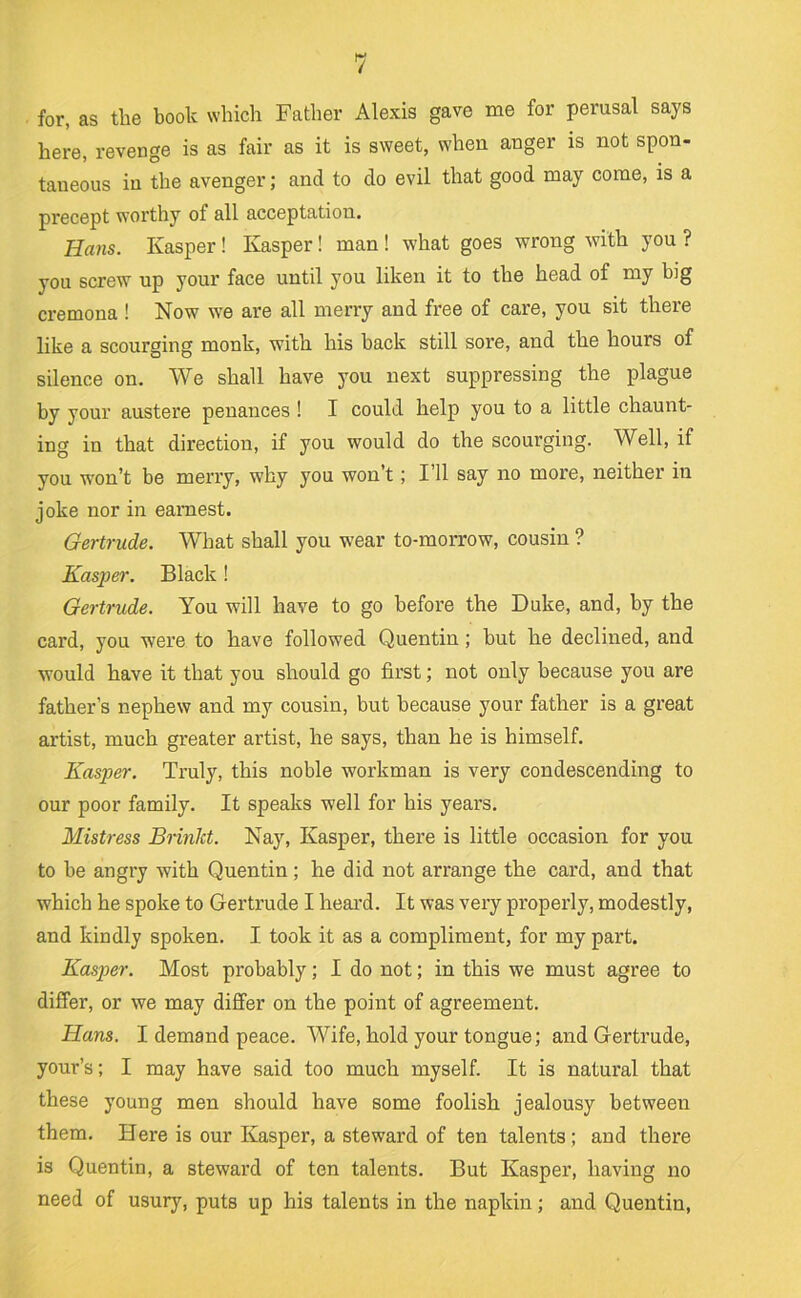 for, as the book which Father Alexis gave me for perusal says here, revenge is as fair as it is sweet, when anger is not spon- taneous in the avenger; and to do evil that good may come, is a precept worthy of all acceptation. Hans. Kasper! Kasper! man ! what goes wrong with you ? you screw up your face until you liken it to the head of my big cremona ! Now we are all merry and free of care, you sit there like a scourging monk, with his back still sore, and the hours of silence on. We shall have you next suppressing the plague by your austere penances ! I could help you to a little chaunt- ing in that direction, if you would do the scourging. Well, if you won’t be merry, why you won’t; 111 say no more, neither in joke nor in earnest. Gertrude. What shall you wear to-morrow, cousin ? Kaspei'. Black! Gertrude. You will have to go before the Duke, and, by the card, you were to have followed Quentin; but he declined, and would have it that you should go first; not only because you are father’s nephew and my cousin, but because your father is a great artist, much greater artist, he says, than he is himself. Kasper. Truly, this noble workman is very condescending to our poor family. It speaks well for his years. Mistress Brinlct. Nay, Kasper, there is little occasion for you to be angry with Quentin; he did not arrange the card, and that which he spoke to Gertrude I heai'd. It was very properly, modestly, and kindly spoken. I took it as a compliment, for my part. Kasper. Most probably; I do not; in this we must agree to differ, or we may differ on the point of agreement. Hans. I demand peace. Wife, hold your tongue; and Gertrude, your’s; I may have said too much myself. It is natural that these young men should have some foolish jealousy between them. Here is our Kasper, a steward of ten talents; and there is Quentin, a steward of ten talents. But Kasper, having no need of usury, puts up his talents in the napkin; and Quentin,