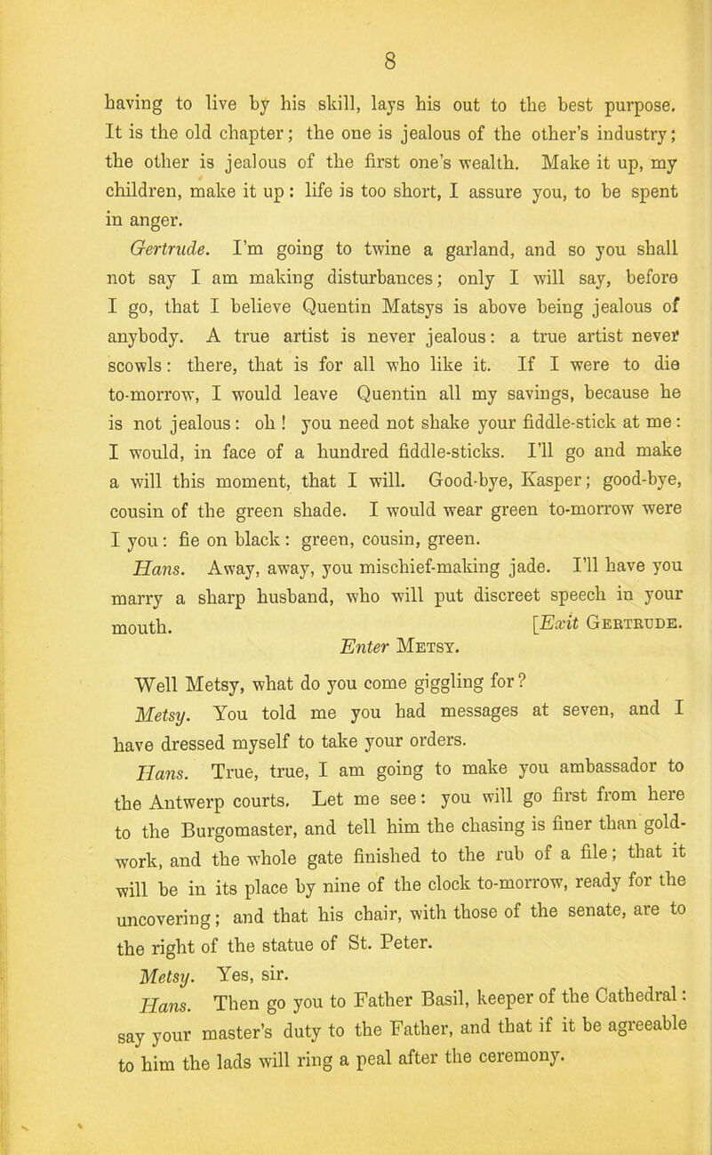 having to live by his skill, lays his out to the best purpose. It is the old chapter; the one is jealous of the other’s industry; the other is jealous of the first one’s wealth. Make it up, my children, make it up: life is too short, I assure you, to be spent in anger, Gertrude. I’m going to twine a garland, and so you shall not say I am making disturbances; only I will say, before I go, that I believe Quentin Matsys is above being jealous of anybody. A true artist is never jealous: a true artist never scowls: there, that is for all who like it. If I were to die to-morrow, I would leave Quentin all my savings, because he is not jealous : oh ! you need not shake your fiddle-stick at me ; I would, in face of a hundred fiddle-sticks. I’ll go and make a will this moment, that I will. Good-bye, Kasper; good-bye, cousin of the green shade. I would wear green to-morrow were I yon: fie on black : green, cousin, green. Hans. Away, away, you mischief-making jade. I’ll have you marry a sharp husband, who will put discreet speech in your mouth, ^^Exit GEEiTETJDE. Enter Metsy. Well Metsy, what do you come giggling for? Metsy. You told me you had messages at seven, and I have dressed myself to take your orders. Hans. True, true, I am going to make you ambassador to the Antwerp courts. Let me see: you will go first from here to the Burgomaster, and tell him the chasing is finer than gold- work, and the whole gate finished to the rub of a file; that it will be in its place by nine of the clock to-morrow, ready for the uncovering; and that his chair, with those of the senate, are to the right of the statue of St, Peter. Metsy. Yes, sir. Hans. Then go you to Father Basil, keeper of the Cathedral; say your master’s duty to the Father, and that if it be agreeable to him the lads will ring a peal after the ceremony.