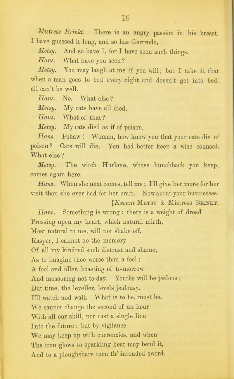 Mistress Brinkt. There is an angiy passion in his breast. I have guessed it long, and so has Gertrude. Metsy. And so have I, for I have seen such things. Hans. What have you seen ? Metsy. You may laugh at me if you will; but I take it that when a man goes to bed every night and doesn’t get into bed, all can’t be well. Hans. No. What else ? Metsy. My cats have all died. Hans. What of that ? Metsy. My cats died as if of poison. Hans. Pshaw ! Woman, how know you that your cats die of poison? Cats will die. You had better keep a wise counsel. What else ? Metsy. The witch Hurlane, whose hunchback you keep, comes again here. Hans. When she next comes, tell me; I’ll give her more for her visit than she ever had for her craft. Now about your businesses. [Exeunt Metsy & Mistress Beinkt. Hans. Something is wrong : there is a weight of dread Pressing upon my heart, which natural mirth, Most natural to me, will not shake off. Nasper, I cannot do the memory Of all my kindred such distrust and shame, As to imagine thee worse than a fool: A fool and idler, boasting of to-morrow And measuring not to-day. Youths will be jealous ; But time, the leveller, levels jealousy. I’ll watch and wait. What is to be, must be. We cannot change the second of an hour With all our skill, nor cast a single line Into the future : but by vigilance We may keep up with currencies, and when The iron glows to sparkling heat may bend it. And to a ploughshare turn th’ intended sword.