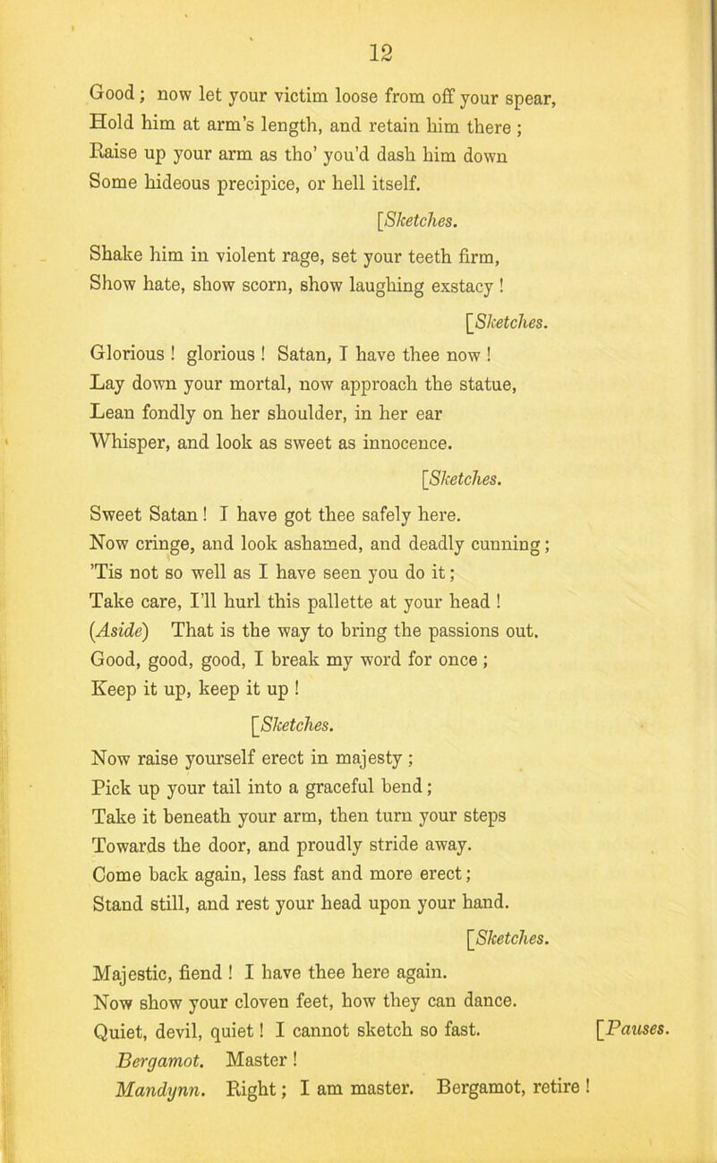 Good; now let your victim loose from off your spear, Hold him at arm’s length, and retain him there ; Raise up your arm as tho’ you’d dash him down Some hideous precipice, or hell itself. [Sketches. Shake him in violent rage, set your teeth firm, Show hate, show scorn, show laughing exstacy ! [Sketches. Glorious ! glorious ! Satan, T have thee now ! Lay down your mortal, now approach the statue. Lean fondly on her shoulder, in her ear Whisper, and look as sweet as innocence. [Sketches. Sweet Satan! I have got thee safely here. Now cringe, and look ashamed, and deadly cunning; ’Tis not so well as I have seen you do it ; Take care. I’ll hurl this pallette at your head ! (Aside) That is the way to bring the passions out. Good, good, good, I break my word for once; Keep it up, keep it up ! [Sketches. Now raise yourself erect in majesty ; Pick up your tail into a graceful bend; Take it beneath your arm, then turn your steps Towards the door, and proudly stride away. Come back again, less fast and more erect; Stand still, and rest your head upon your hand. [Sketches. Majestic, fiend ! I have thee here again. Now show your cloven feet, how they can dance. Quiet, devil, quiet! I cannot sketch so fast. Bergamot. Master! Mandynn. Right; I am master. Bergamot, retire ! [Pauses.