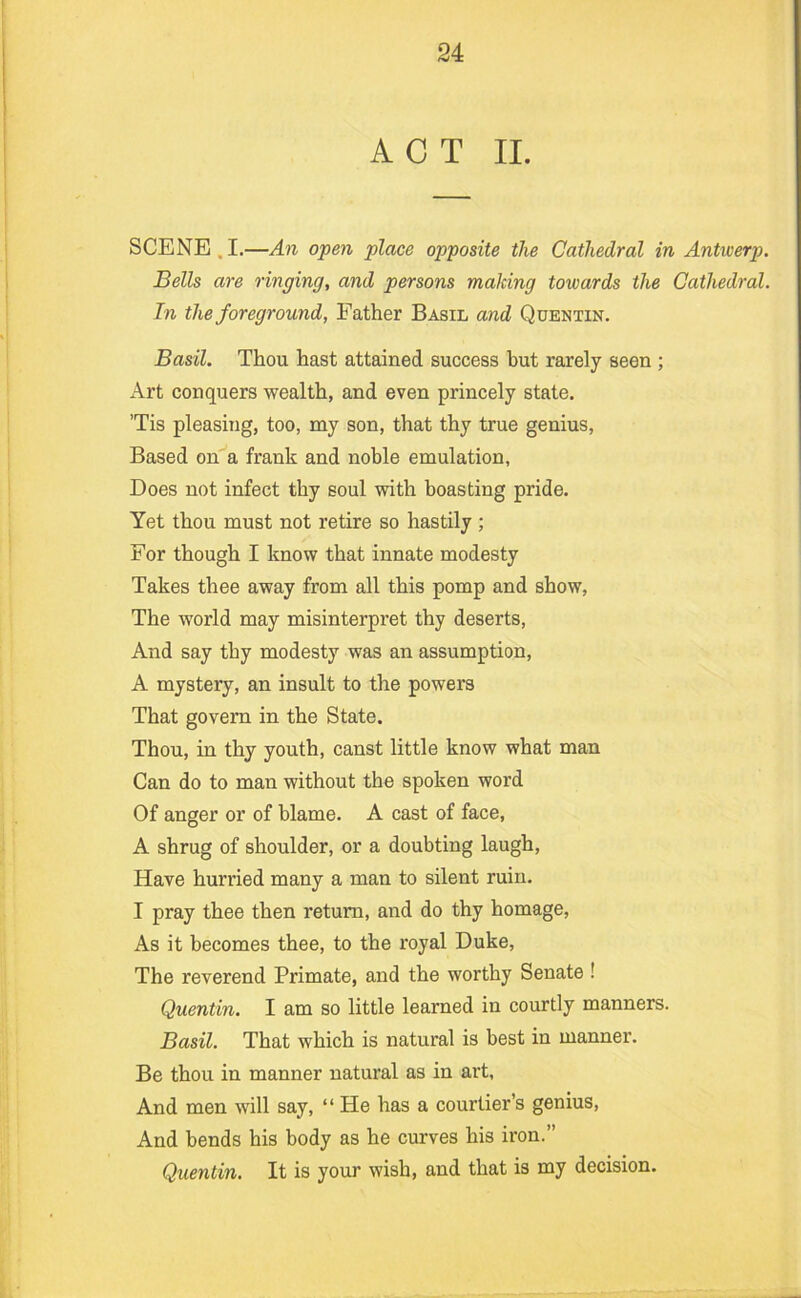 ACT II. SCENE,I.—An open place opposite the Cathedral in Antiverp. Bells are ringing, and persons making towards the Cathedral. In the foreground, Father Basil and Quentin. Basil. Thou hast attained success hut rarely seen ; x\rt conquers wealth, and even princely state. ’Tis pleasing, too, my son, that thy true genius. Based on'’a frank and nohle emulation, Does not infect thy soul with boasting pride. Yet thou must not retire so hastily ; For though I know that innate modesty Takes thee away from all this pomp and show. The world may misinterpret thy deserts. And say thy modesty was an assumption, A mystery, an insult to the powers That govern in the State. Thou, in thy youth, canst little know what man Can do to man without the spoken word Of anger or of blame. A cast of face, A shrug of shoulder, or a doubting laugh. Have hurried many a man to silent ruin. I pray thee then return, and do thy homage. As it becomes thee, to the royal Duke, The reverend Primate, and the worthy Senate ! Quentin. 1 am so little learned in courtly manners. Basil. That which is natural is best in manner. Be thou in manner natural as in art. And men will say, “ He has a courtier’s genius. And bends his body as he curves his iron.” Quentin. It is your wish, and that is my decision.