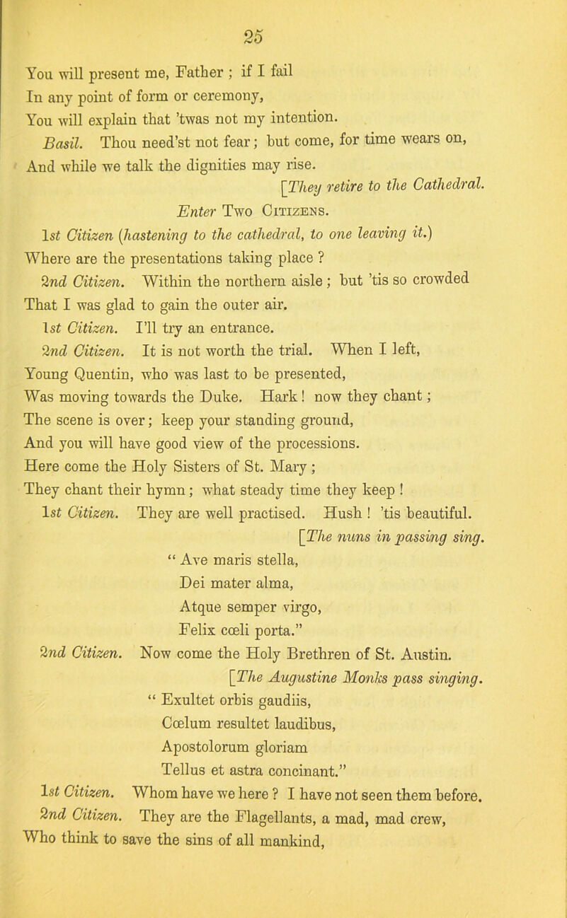 You will present me, Father ; if I fail In any point of form or ceremony, You will explain that ’twas not my intention. Basil. Thou need’st not fear; hut come, for time wears on. And while we talk the dignities may rise. [They retire to the Cathedral. Enter Two Citizens. 1st Citizen [hastening to the cathedral, to one leaving it.) Where are the presentations taking place ? 2nd Citizen. Within the northern aisle; hut ’tis so crowded That I was glad to gain the outer air. 1st Citizen. I’ll try an entrance. 2nd Citizen. It is not worth the trial. When I left, Young Quentin, who was last to be presented. Was moving towards the Duke. Hark! now they chant; The scene is over; keep your standing ground, And you will have good view of the processions. Here come the Holy Sisters of St. Mary; They chant their hymn; what steady time they keep ! 1st Citizen. They are well practised. Hush ! ’tis beautiful. [The nuns in passing sing. “ Ave maris Stella, Dei mater alma, Atque semper virgo, Felix coeli porta.” 2nd Citizen. Now come the Holy Brethren of St. Austin. [The Augustine Monks pass singing. “ Exultet orhis gaudiis, Ccelum resultet laudibus, Apostolorum gloriam Tellus et astra concinant.” 1st Citizen. Whom have we here ? I have not seen them before. 2nd Citizen. They are the Flagellants, a mad, mad crew. Who think to save the sins of all mankind.