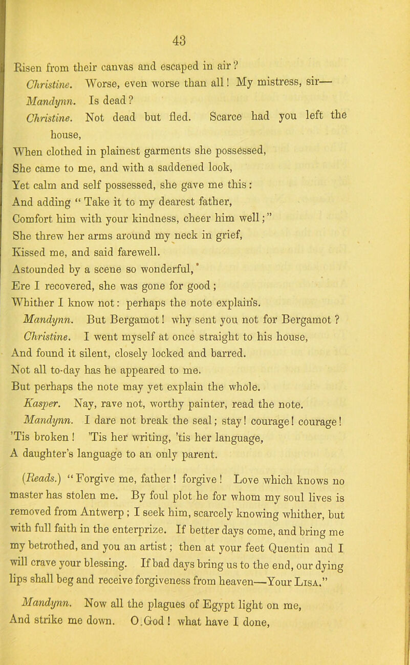 Risen from their canvas and escaped in air ? Christine. Worse, even worse than all! My mistress, sir— Mandynn. Is dead? Christine. Not dead but fled. Scarce had you left the house. When clothed in plainest garments she possessed. She came to me, and with a saddened look. Yet calm and self possessed, she gave me this: And adding “ Take it to my dearest father. Comfort him with your kindness, cheer him well; ” She threw her arms around my neck in grief. Kissed me, and said farewell. Astounded by a scene so wonderful, ’ Ere I recovered, she was gone for good; Whither I know not: perhaps the note explains. Mandynn. But Bergamot! why sent you not for Bergamot ? Christine. I went myself at once straight to his house, And found it silent, closely locked and barred. Not all to-day has he appeared to me. But perhaps the note may yet explain the whole. Kasper. Nay, rave not, worthy painter, read the note. Mandynn. I dare not break the seal; stay! courage! courage! ’Tis broken ! ’Tis her writing, ’tis her language, A daughter’s language to an only parent. {Reads.) “ Forgive me, father! forgive ! Love which knows no master has stolen me. By foul plot he for whom my soul lives is removed from Antwerp; I seek him, scarcely knowing whither, but with full faith in the enterprize. If better days come, and bring me my betrothed, and you an artist; then at your feet Quentin and I will crave your blessing. If bad days bring us to the end, our dying lips shall beg and receive forgiveness from heaven—Your Lisa.” Mandynn. Now all the plagues of Egypt light on me. And strike me down. O.God ! what have I done.