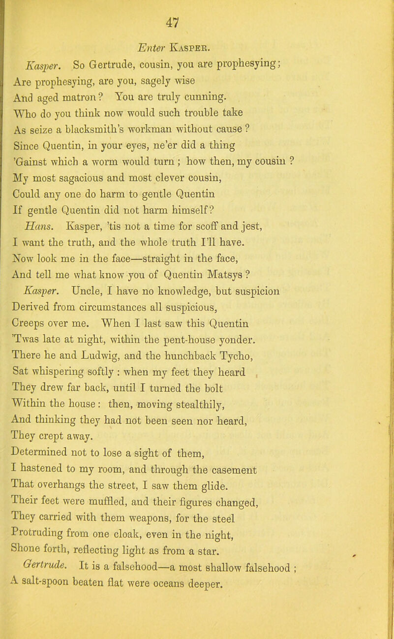 Enter Kasper. Kasper. So Gertrude, cousin, you are prophesying; Are prophesying, are you, sagely wise And aged matron ? You are truly cunning. Who do you think now would such trouble take As seize a blacksmith’s workman without cause ? Since Quentin, in your eyes, ne’er did a thing ’Gainst which a worm would turn ; how then, my cousin ? My most sagacious and most clever cousin. Could any one do harm to gentle Quentin If gentle Quentin did not harm himself? Hans. Kasper, ’tis not a time for scoff and jest, I want the truth, and the whole truth I’ll have. Xow look me in the face—straight in the face. And tell me what know you of Quentin Matsys ? Kasper. Uncle, I have no knowledge, but suspicion Derived from circumstances all suspicious. Creeps over me. When I last saw this Quentin ’Twas late at night, within the pent-house yonder. There he and Ludwig, and the hunchback Tycho, Sat whispering softly : when my feet they heard They drew far back, until I turned the bolt Within the house : then, moving stealthily. And thinking they had not been seen nor heard. They crept away. Determined not to lose a sight of them, I hastened to my room, and through the casement That overhangs the street, I saw them glide. Their feet were muffled, and their figures changed. They carried with them weapons, for the steel Protruding from one cloak, even in the night. Shone forth, reflecting light as from a star. Gertrude. It is a falsehood—a most shallow falsehood ; A salt-spoon beaten flat were oceans deeper.