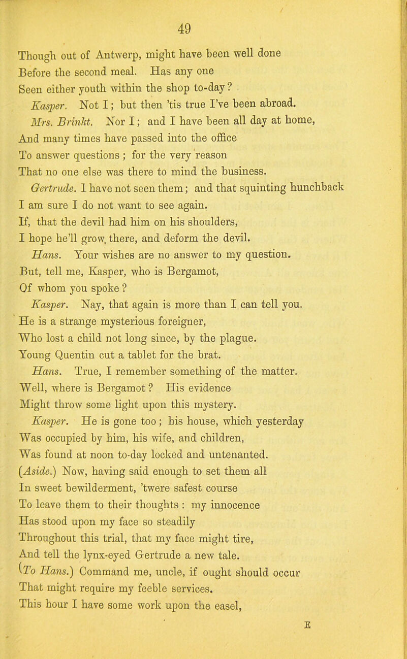 Though out of Antwerp, might have been well done Before the second meal. Has any one Seen either youth within the shop to-day ? Kasper. Not I; but then ’tis true I’ve been abroad. Mrs. Brinht. Nor I; and I have been all day at home, And many times have passed into the office To answer questions ; for the very reason That no one else was there to mind the business. Gertrude. 1 have not seen them; and that squinting hunchback I am sure I do not want to see again. If, that the devil had him on his shoulders, I hope he’ll grow, there, and deform the devil. Hans. Your wishes are no answer to my question. But, tell me, Kasper, who is Bergamot, Of whom you spoke ? Kasper. Nay, that again is more than I can tell you. He is a strange mysterious foreigner, Who lost a child not long since, by the plague. Young Quentin cut a tablet for the brat. Hans. True, I remember something of the matter. Well, where is Bergamot? His evidence Might throw some light upon this mystery. Kasper. He is gone too; his house, which yesterday Was occupied by him, his wife, and children. Was found at noon to-day locked and untenanted. (Aside.) Now, having said enough to set them all In sweet bewilderment, ’twere safest course To leave them to their thoughts : my innocence Has stood upon my face so steadily Throughout this trial, that my face might tire. And tell the lynx-eyed Gertrude a new tale. (To Hans.) Command me, uncle, if ought should occur That might require my feeble services. This hour I have some work upon the easel. E